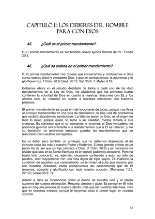 CAPITULO 11: LOS DEBERES DEL HOMBRE
              PARA CON DIOS

   45.       ¿Cuál es el primer mandamiento?

R.-El primer mandamiento es: No tendrás dioses ajenos delante de mí". Éxodo
20:3.


   46.       ¿Qué se ordena en el primer mandamiento?

R.-El primer mandamiento nos ordena que conozcamos y confesemos a Dios
como nuestro único y verdadero Dios, y que en consecuencia, le adoremos y le
glorifiquemos. 1 Crón. 28:9; Deut. 26:17; Sal. 95:6. 7; Mateo 4:10.

Entramos ahora en el estudio detallado de todos y cada uno de los diez
mandamientos de la Ley de Dios. No olvidemos que los primeros cuatro
contienen la voluntad de Dios en cuanto a nuestras relaciones con El, y los
últimos seis, su voluntad en cuanto a nuestras relaciones con nuestros
prójimos.

El primer mandamiento es quizá el más importante de todos, porque nos lleva
al principio fundamental de una vida de obediencia; de una vida de obediencia
que recibirá abundantes bendiciones. La falta de temor de Dios, es el origen de
todo lo malo; porque quien no teme a su Creador, menos temerá a sus
criaturas. Es clarísimo que si no adoramos ni amamos al Dios verdadero, no
podemos guardar sinceramente sus mandamientos que a El se refieren; y sin
su bendición no podremos tampoco guardar los mandamientos que se
relacionan con nuestros semejantes.

Es un deber pero también un privilegio que no debemos despreciar, el de
conocer cada día más a nuestro Padre y Redentor. El más grande anhelo de un
padre ha de ser que su hijo conozca a Dios. (1 Crón. 28:9) y es necesario no
olvidar que sólo en la Santa Escritura es en donde podemos conocerlo. Pero no
basta sólo conocerlo; es, además, necesario confesado y esto, no sólo de
palabra, sino mayormente con una vida digna de hijos suyos. Es tristísimo la
condición de aquellos que conociéndolo, no le rinden el culto que merece; por
eso nosotros debemos, como consecuencia del conocimiento que de El
tenemos, adorarlo y glorificarlo con todo nuestro corazón. (Romanos 1:21,
22~32; Salmo 95:6. 7).

Adorar a Dios es reconocerlo como el dueño de nuestra vida y el objeto
supremo de nuestra estimación. Respeto, deseos y gozo. Es pensar en El más
que en ninguna persona de nuestro afecto, más que en nuestros intereses, más
que en nosotros mismos; porque le hayamos dado el primer lugar en nuestro
corazón.



                                                                            65
 