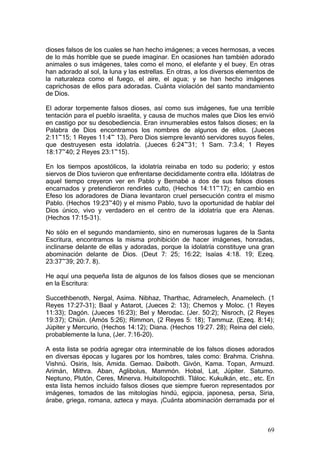 dioses falsos de los cuales se han hecho imágenes; a veces hermosas, a veces
de lo más horrible que se puede imaginar. En ocasiones han también adorado
animales o sus imágenes, tales como el mono, el elefante y el buey. En otras
han adorado al sol, la luna y las estrellas. En otras, a los diversos elementos de
la naturaleza como el fuego, el aire, el agua; y se han hecho imágenes
caprichosas de ellos para adoradas. Cuánta violación del santo mandamiento
de Dios.

El adorar torpemente falsos dioses, así como sus imágenes, fue una terrible
tentación para el pueblo israelita, y causa de muchos males que Dios les envió
en castigo por su desobediencia. Eran innumerables estos falsos dioses; en la
Palabra de Dios encontramos los nombres de algunos de ellos. (Jueces
2:11~15; 1 Reyes 11:4~ 13). Pero Dios siempre levantó servidores suyos fieles,
que destruyesen esta idolatría. (Jueces 6:24~31; 1 Sam. 7:3.4; 1 Reyes
18:17~40; 2 Reyes 23:1~15).

En los tiempos apostólicos, la idolatría reinaba en todo su poderío; y estos
siervos de Dios tuvieron que enfrentarse decididamente contra ella. Idólatras de
aquel tiempo creyeron ver en Pablo y Bernabé a dos de sus falsos dioses
encarnados y pretendieron rendirles culto, (Hechos 14:11~17); en cambio en
Efeso los adoradores de Diana levantaron cruel persecución contra el mismo
Pablo. (Hechos 19:23~40) y el mismo Pablo, tuvo la oportunidad de hablar del
Dios único, vivo y verdadero en el centro de la idolatría que era Atenas.
(Hechos 17:15-31).

No sólo en el segundo mandamiento, sino en numerosas lugares de la Santa
Escritura, encontramos la misma prohibición de hacer imágenes, honradas,
inclinarse delante de ellas y adoradas, porque la idolatría constituye una gran
abominación delante de Dios. (Deut 7: 25; 16:22; Isaías 4:18. 19; Ezeq.
23:37~39; 20:7. 8).

He aquí una pequeña lista de algunos de los falsos dioses que se mencionan
en la Escritura:

Succethbenoth, Nergal, Asima. Nibhaz, Tharthac, Adramelech, Anamelech. (1
Reyes 17:27-31); Baal y Astarot, (Jueces 2: 13); Chemos y Moloc. (1 Reyes
11:33); Dagón. (Jueces 16:23); Bel y Merodac. (Jer. 50:2); Nisroch, (2 Reyes
19:37); Chiún. (Amós 5:26); Rimmon, (2 Reyes 5: 18); Tammuz. (Ezeq. 8:14);
Júpiter y Mercurio, (Hechos 14:12); Diana. (Hechos 19:27. 28); Reina del cielo,
probablemente la luna, (Jer. 7:16-20).

A esta lista se podría agregar otra interminable de los falsos dioses adorados
en diversas épocas y lugares por los hombres, tales como: Brahma. Crishna.
Vishnú. Osiris, Isis, Amida. Gemao. Daiboth. Givón, Kama. Topan, Armuzd.
Arimán, Mithra. Aban, Aglibolus, Mammón. Hobal, Lat, Júpiter. Saturno.
Neptuno, Plutón, Ceres, Minerva. Huitxilopochtli. Tláloc. Kukulkán, etc., etc. En
esta lista hemos incluido falsos dioses que siempre fueron representados por
imágenes, tomados de las mitologías hindú, egipcia, japonesa, persa, Siria,
árabe, griega, romana, azteca y maya. ¡Cuánta abominación derramada por el



                                                                               69
 