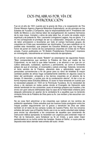 DOS PALABRAS POR VÍA DE
                   INTRODUCCIÓN
Fue en el año de 1931 cuando por la gracia de Dios y la cooperación de The
Pioner Mission Agency (Agencia Misionera Exploradora), se dio principio en los
Estados de Yucatán y Campeche, bajo la responsabilidad del H. Presbiterio del
Golfo de México a una intensa labor de evangelización de nuestros hermanos
de la raza maya. Iniciador y alma de esta labor fue, el varón de amplia visión
espiritual y de potente fe. Rev. Leonardo Livingstone Legters, hoy en gloria. Y a
mí me correspondió el privilegio de ser su colaborador. Después de dos años
de labor principiaron a levantarse por todo el campo hermosos grupos de
creyentes en Cristo que necesitaban ser doctrinados. Fue para satisfacer en lo
posible esta necesidad, que preparé los Estudios Bíblicos que hoy tengo el
honor de poner en manos de los campesinos creyentes en Cristo de mi Patria
amada. Fueron publicados en "El Boletín Presbiteriano Peninsular", impresos
en mimeógrafo, naturalmente en número reducido de ejemplares.

En el primer número del citado "Boletín" se estamparon las siguientes frases:
"Bien comprendemos que sembrar la Palabra de Dios por medio de los
Colportores, no es todo lo que debe hacerse, y se alcanza a ver que sin un
cultivo adecuado, cuidadoso, oportuno y permanente, se corre el inminente
peligro de que el enemigo. el incansable y astuto enemigo: Satanás, torciendo
el recto sentido de la Palabra, alterando ésta y aplicándola según sus
personales conveniencias a fin de ganar para su reino de tinieblas la mayor
cantidad posible de almas haga completamente estériles en algunos casos la
labor del sembrador; arrojando a los tiernos creyentes en el abismo de la
herejía. El desorden, y quizás aún de la condenación eterna". Al dar a luz en
forma impresa estos Estudios Bíblicos. El autor lo hace teniendo en cuenta que
la necesidad palpada en 1933 en la Península Yucateca. Es la necesidad de
ahora y de siempre en todas partes donde el Evangelio de Salvación está
siendo sembrado en los corazones: pues el enemigo prepara sus huestes y las
envía con gran astucia disfrazadas bajo la capa de la fraternidad cristiana para
después esforzarse en apartar de la verdadera fe a aquéllos que no teniendo
cimiento firme de la Palabra de Dios para su fe. Les reciben y les escuchan con
sencillez.

No es cosa fácil adoctrinar a los creyentes que radican en los centros de
población apartados: Estos estudios que tan buenos frutos produjeron entre los
mayas pueden seguramente con la gracia y bendición de Dios ser útiles
también en el resto de los campos rurales de nuestra Patria. Son los sinceros
anhelos del autor que el Espíritu Santo use si es su santa voluntad este trabajo
para enviar luz abundante a los corazones de aquellos que careciendo de
instrucción bíblica apropiada; la necesitan con urgencia para entender mejor el
Plan de la Salvación, para fortalecer su fe en Cristo, y para estar mejor
pertrechados en su lucha contra las herejías. Quiera el Señor, a cuyos pies se
deposita esta labor atender este anhelo del autor. Amén.




                                                                               7
 