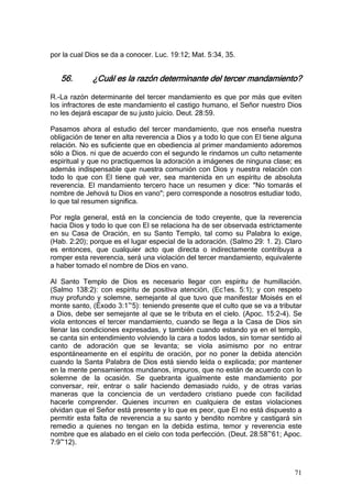 por la cual Dios se da a conocer. Luc. 19:12; Mat. 5:34, 35.


   56.       ¿Cuál es la razón determinante del tercer mandamiento?

R.-La razón determinante del tercer mandamiento es que por más que eviten
los infractores de este mandamiento el castigo humano, el Señor nuestro Dios
no les dejará escapar de su justo juicio. Deut. 28:59.

Pasamos ahora al estudio del tercer mandamiento, que nos enseña nuestra
obligación de tener en alta reverencia a Dios y a todo lo que con El tiene alguna
relación. No es suficiente que en obediencia al primer mandamiento adoremos
sólo a Dios. ni que de acuerdo con el segundo le rindamos un culto netamente
espiritual y que no practiquemos la adoración a imágenes de ninguna clase; es
además indispensable que nuestra comunión con Dios y nuestra relación con
todo lo que con El tiene qué ver, sea mantenida en un espíritu de absoluta
reverencia. El mandamiento tercero hace un resumen y dice: "No tomarás el
nombre de Jehová tu Dios en vano"; pero corresponde a nosotros estudiar todo,
lo que tal resumen significa.

Por regla general, está en la conciencia de todo creyente, que la reverencia
hacia Dios y todo lo que con El se relaciona ha de ser observada estrictamente
en su Casa de Oración, en su Santo Templo, tal como su Palabra lo exige,
(Hab. 2:20); porque es el lugar especial de la adoración. (Salmo 29: 1. 2). Claro
es entonces, que cualquier acto que directa o indirectamente contribuya a
romper esta reverencia, será una violación del tercer mandamiento, equivalente
a haber tomado el nombre de Dios en vano.

Al Santo Templo de Dios es necesario llegar con espíritu de humillación.
(Salmo 138:2): con espíritu de positiva atención, (Ec1es. 5:1); y con respeto
muy profundo y solemne, semejante al que tuvo que manifestar Moisés en el
monte santo, (Éxodo 3:1~5): teniendo presente que el culto que se va a tributar
a Dios, debe ser semejante al que se le tributa en el cielo. (Apoc. 15:2-4). Se
viola entonces el tercer mandamiento, cuando se llega a la Casa de Dios sin
llenar las condiciones expresadas, y también cuando estando ya en el templo,
se canta sin entendimiento volviendo la cara a todos lados, sin tomar sentido al
canto de adoración que se levanta; se viola asimismo por no entrar
espontáneamente en el espíritu de oración, por no poner la debida atención
cuando la Santa Palabra de Dios está siendo leída o explicada; por mantener
en la mente pensamientos mundanos, impuros, que no están de acuerdo con lo
solemne de la ocasión. Se quebranta igualmente este mandamiento por
conversar, reír, entrar o salir haciendo demasiado ruido, y de otras varias
maneras que la conciencia de un verdadero cristiano puede con facilidad
hacerle comprender. Quienes incurren en cualquiera de estas violaciones
olvidan que el Señor está presente y lo que es peor, que El no está dispuesto a
permitir esta falta de reverencia a su santo y bendito nombre y castigará sin
remedio a quienes no tengan en la debida estima, temor y reverencia este
nombre que es alabado en el cielo con toda perfección. (Deut. 28:58~61; Apoc.
7:9~12).



                                                                              71
 