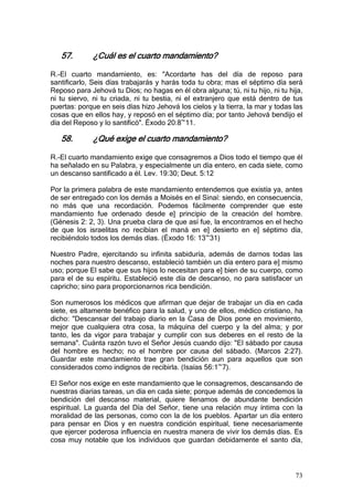 57.        ¿Cuál es el cuarto mandamiento?

R.-El cuarto mandamiento, es: "Acordarte has del día de reposo para
santificarlo, Seis días trabajarás y harás toda tu obra; mas el séptimo día será
Reposo para Jehová tu Dios; no hagas en él obra alguna; tú, ni tu hijo, ni tu hija,
ni tu siervo, ni tu criada, ni tu bestia, ni el extranjero que está dentro de tus
puertas: porque en seis días hizo Jehová los cielos y la tierra, la mar y todas las
cosas que en ellos hay, y reposó en el séptimo día; por tanto Jehová bendijo el
día del Reposo y lo santificó". Éxodo 20:8~11.

   58.        ¿Qué exige el cuarto mandamiento?

R.-El cuarto mandamiento exige que consagremos a Dios todo el tiempo que él
ha señalado en su Palabra, y especialmente un día entero, en cada siete, como
un descanso santificado a él. Lev. 19:30; Deut. 5:12

Por la primera palabra de este mandamiento entendemos que existía ya, antes
de ser entregado con los demás a Moisés en el Sinaí: siendo, en consecuencia,
no más que una recordación. Podemos fácilmente comprender que este
mandamiento fue ordenado desde e] principio de la creación del hombre.
(Génesis 2: 2, 3). Una prueba clara de que así fue, la encontramos en el hecho
de que los israelitas no recibían el maná en e] desierto en e] séptimo día,
recibiéndolo todos los demás días. (Éxodo 16: 13~31)

Nuestro Padre, ejercitando su infinita sabiduría, además de darnos todas las
noches para nuestro descanso, estableció también un día entero para e] mismo
uso; porque El sabe que sus hijos lo necesitan para e] bien de su cuerpo, como
para el de su espíritu. Estableció este día de descanso, no para satisfacer un
capricho; sino para proporcionarnos rica bendición.

Son numerosos los médicos que afirman que dejar de trabajar un día en cada
siete, es altamente benéfico para la salud, y uno de ellos, médico cristiano, ha
dicho: "Descansar del trabajo diario en la Casa de Dios pone en movimiento,
mejor que cualquiera otra cosa, la máquina del cuerpo y la del alma; y por
tanto, les da vigor para trabajar y cumplir con sus deberes en el resto de la
semana". Cuánta razón tuvo el Señor Jesús cuando dijo: "El sábado por causa
del hombre es hecho; no el hombre por causa del sábado. (Marcos 2:27).
Guardar este mandamiento trae gran bendición aun para aquellos que son
considerados como indignos de recibirla. (Isaías 56:1~7).

El Señor nos exige en este mandamiento que le consagremos, descansando de
nuestras diarias tareas, un día en cada siete; porque además de concedemos la
bendición del descanso material, quiere llenamos de abundante bendición
espiritual. La guarda del Día del Señor, tiene una relación muy íntima con la
moralidad de las personas, como con la de los pueblos. Apartar un día entero
para pensar en Dios y en nuestra condición espiritual, tiene necesariamente
que ejercer poderosa influencia en nuestra manera de vivir los demás días. Es
cosa muy notable que los individuos que guardan debidamente el santo día,



                                                                                73
 