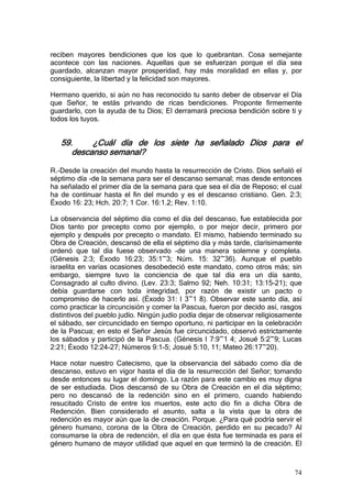 reciben mayores bendiciones que los que lo quebrantan. Cosa semejante
acontece con las naciones. Aquellas que se esfuerzan porque el día sea
guardado, alcanzan mayor prosperidad, hay más moralidad en ellas y, por
consiguiente, la libertad y la felicidad son mayores.

Hermano querido, si aún no has reconocido tu santo deber de observar el Día
que Señor, te estás privando de ricas bendiciones. Proponte firmemente
guardarlo, con la ayuda de tu Dios; El derramará preciosa bendición sobre ti y
todos los tuyos.


   59.     ¿Cuál día de los siete ha señalado Dios para el
      descanso semanal?

R.-Desde la creación del mundo hasta la resurrección de Cristo. Dios señaló el
séptimo día -de la semana para ser el descanso semanal; mas desde entonces
ha señalado el primer día de la semana para que sea el día de Reposo; el cual
ha de continuar hasta el fin del mundo y es el descanso cristiano. Gen. 2:3;
Éxodo 16: 23; Hch. 20:7; 1 Cor. 16:1.2; Rev. 1:10.

La observancia del séptimo día como el día del descanso, fue establecida por
Dios tanto por precepto como por ejemplo, o por mejor decir, primero por
ejemplo y después por precepto o mandato. El mismo, habiendo terminado su
Obra de Creación, descansó de ella el séptimo día y más tarde, clarísimamente
ordenó que tal día fuese observado -de una manera solemne y completa.
(Génesis 2:3; Éxodo 16:23; 35:1~3; Núm. 15: 32~36). Aunque el pueblo
israelita en varias ocasiones desobedeció este mandato, como otros más; sin
embargo, siempre tuvo la conciencia de que tal día era un día santo,
Consagrado al culto divino. (Lev. 23:3; Salmo 92; Neh. 10:31; 13:15-21); que
debía guardarse con toda integridad, por razón de existir un pacto o
compromiso de hacerlo así. (Éxodo 31: I 3~1 8). Observar este santo día, así
como practicar la circuncisión y comer la Pascua, fueron por decido así, rasgos
distintivos del pueblo judío. Ningún judío podía dejar de observar religiosamente
el sábado, ser circuncidado en tiempo oportuno, ni participar en la celebración
de la Pascua; en esto el Señor Jesús fue circuncidado, observó estrictamente
los sábados y participó de la Pascua. (Génesis I 7:9~1 4; Josué 5:2~9; Lucas
2:21; Éxodo 12:24-27; Números 9:1-5; Josué 5:10, 11; Mateo 26:17~20).

Hace notar nuestro Catecismo, que la observancia del sábado como día de
descanso, estuvo en vigor hasta el día de la resurrección del Señor; tomando
desde entonces su lugar el domingo. La razón para este cambio es muy digna
de ser estudiada. Dios descansó de su Obra de Creación en el día séptimo;
pero no descansó de la redención sino en el primero, cuando habiendo
resucitado Cristo de entre los muertos, este acto dio fin a dicha Obra de
Redención. Bien considerado el asunto, salta a la vista que la obra de
redención es mayor aún que la de creación. Porque. ¿Para qué podría servir el
género humano, corona de la Obra de Creación, perdido en su pecado? Al
consumarse la obra de redención, el día en que ésta fue terminada es para el
género humano de mayor utilidad que aquel en que terminó la de creación. El



                                                                              74
 