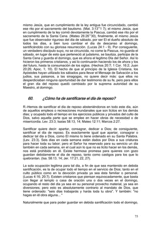 mismo Jesús, que en cumplimiento de la ley antigua fue circuncidado, cambió
ese rito por el sacramento del bautismo. (Mat. 3:13~1 7); el mismo Jesús, que
en cumplimiento de la ley comió devotamente la Pascua, cambió ese rito por el
sacramento de la Santa Cena. (Mateo 26:26~30), finalmente, el mismo Jesús
que fue observador riguroso del día de sábado, por ser El el dueño absoluto de
todos los días, a bien tuvo cambiar el día de descanso al domingo,
santificándolo con su gloriosa resurrección. (Lucas 24:1 - 9). Por consiguiente,
un verdadero discípulo suyo, no se circuncida, no come la Pascua, no guarda el
sábado, en lugar de esto que perteneció al judaísmo, se bautiza, participa de la
Santa Cena y guarda el domingo, que es ahora el legítimo Día del Señor. Así lo
hicieron los primeros cristianos, y así lo continuarán haciendo los de ahora y los
del futuro, hasta la consumación de los siglos. (Hechos 20:7; 1 Cor. 16:2; Juan
20:26; Apoc. 1; 10). El hecho de que al principio de la Iglesia Cristiana, los
Apóstoles hayan utilizado los sábados para llevar el Mensaje de Salvación a los
judíos, sus paisanos, a las sinagogas, no quiere decir más: que ellos no
desperdiciaban ninguna oportunidad de dar testimonio de su fe, pero para ellos
el gran día del reposo quedó cambiado por la suprema autoridad de su
Maestro, al domingo.


   60.       ¿Cómo ha de santificarse el día de reposo?

R.-Hemos de santificar el día de reposo absteniéndonos en todo este día, aún
de aquellos empleos o recreaciones mundanales que son lícitos en los demás
días; y ocupado todo el tiempo en los ejercicios públicos y privados del culto de
Dios, salvo aquella parte que se emplee en hacer obras de necesidad o de
misericordia. Lev. 23:3; Isaías 58:13, 14; Mateo 12:11; Marcos 2:27.

Santificar quiere decir: apartar, consagrar, dedicar a Dios; de consiguiente,
santificar el día de reposo. Es exactamente igual que apartar, consagrar o
dedicar tal día a Dios, como El mismo lo tiene ordenado en su Santa Palabra.
(Lev. 23:3). Seis días en cada semana están dados por Dios a sus criaturas
para hacer toda su labor; pero el Señor ha reservado para su servicio un día
también en cada semana, en el cual aún lo que no es lícito hacer en los demás,
nos está prohibido en él. Existe hermosa promesa para quienes con gozo
guardan debidamente el día de reposo, tanto como castigos para los que lo
quebrantan. (Isa. 58:13. 14; Jer. 17:21, 22, 27).

La sola ocupación legítima para tal día, a fin de que sea mantenido en debida
santificación, es la de ocupar todo el tiempo en el servicio de Dios; tanto en el
culto público como en la devoción privada ya sea ésta familiar o personal.
(Lucas 4:16; 20:7). Existen cristianos que piensan equivocadamente, que basta
con llegar al templo o casa de oración una o dos veces en el domingo,
ocupando el resto del día ya sea en su personal provecho material, ya sea en
diversiones; pero esto es absolutamente contrario al mandato de Dios, que
tiene ordenado: "seis días trabajarás y harás toda tu obra". Y también: "no
hagas en él obra alguna... "

Naturalmente que para poder guardar en debida santificación todo el domingo,



                                                                               75
 