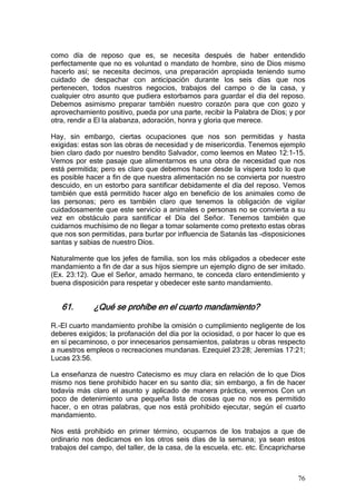 como día de reposo que es, se necesita después de haber entendido
perfectamente que no es voluntad o mandato de hombre, sino de Dios mismo
hacerlo así; se necesita decimos, una preparación apropiada teniendo sumo
cuidado de despachar con anticipación durante los seis días que nos
pertenecen, todos nuestros negocios, trabajos del campo o de la casa, y
cualquier otro asunto que pudiera estorbamos para guardar el día del reposo.
Debemos asimismo preparar también nuestro corazón para que con gozo y
aprovechamiento positivo, pueda por una parte, recibir la Palabra de Dios; y por
otra, rendir a El la alabanza, adoración, honra y gloria que merece.

Hay, sin embargo, ciertas ocupaciones que nos son permitidas y hasta
exigidas: estas son las obras de necesidad y de misericordia. Tenemos ejemplo
bien claro dado por nuestro bendito Salvador, como leemos en Mateo 12:1-15.
Vemos por este pasaje que alimentarnos es una obra de necesidad que nos
está permitida; pero es claro que debemos hacer desde la víspera todo lo que
es posible hacer a fin de que nuestra alimentación no se convierta por nuestro
descuido, en un estorbo para santificar debidamente el día del reposo. Vemos
también que está permitido hacer algo en beneficio de los animales como de
las personas; pero es también claro que tenemos la obligación de vigilar
cuidadosamente que este servicio a animales o personas no se convierta a su
vez en obstáculo para santificar el Día del Señor. Tenemos también que
cuidarnos muchísimo de no llegar a tomar solamente como pretexto estas obras
que nos son permitidas, para burlar por influencia de Satanás las -disposiciones
santas y sabias de nuestro Díos.

Naturalmente que los jefes de familia, son los más obligados a obedecer este
mandamiento a fin de dar a sus hijos siempre un ejemplo digno de ser imitado.
(Ex. 23:12). Que el Señor, amado hermano, te conceda claro entendimiento y
buena disposición para respetar y obedecer este santo mandamiento.


   61.       ¿Qué se prohíbe en el cuarto mandamiento?

R.-El cuarto mandamiento prohíbe la omisión o cumplimiento negligente de los
deberes exigidos; la profanación del día por la ociosidad, o por hacer lo que es
en sí pecaminoso, o por innecesarios pensamientos, palabras u obras respecto
a nuestros empleos o recreaciones mundanas. Ezequiel 23:28; Jeremías 17:21;
Lucas 23:56.

La enseñanza de nuestro Catecismo es muy clara en relación de lo que Dios
mismo nos tiene prohibido hacer en su santo día; sin embargo, a fin de hacer
todavía más claro el asunto y aplicado de manera práctica, veremos Con un
poco de detenimiento una pequeña lista de cosas que no nos es permitido
hacer, o en otras palabras, que nos está prohibido ejecutar, según el cuarto
mandamiento.

Nos está prohibido en primer término, ocuparnos de los trabajos a que de
ordinario nos dedicamos en los otros seis días de la semana; ya sean estos
trabajos del campo, del taller, de la casa, de la escuela. etc. etc. Encapricharse



                                                                               76
 