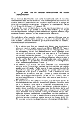 62.    ¿Cuáles son las razones determinantes del cuarto
      mandamiento?

R.-Las razones determinantes del cuarto mandamiento, son: el habernos
concedido Dios seis días de la semana para nuestras propias ocupaciones: el
haberse reservado para sí mismo una propiedad especial sobre el séptimo; el
haber bendecido el día de descanso, y finalmente, su propio ejemplo. Éxodo
31:15, 16; Lev. 23:3; Éxodo 31:17; Génesis 2:3.
 El estudio del cuarto mandamiento es uno de los más extensos que hemos
hecho. Esto se debe a que siendo uno de los más olvidados y con mayor
frecuencia profanados hasta por quienes se tienen por legítimos cristianos, urge
estudiarlo en forma detallada. No nos arrepentimos de hacerla así.

Correspóndenos ahora estudiar cuáles son las razones existentes para un
mandamiento tan expreso como es este, y lo haremos brevemente pero con
sumo cuidado. Cuatro son las razones que nuestro Catecismo nos presenta.
Las estudiaremos cuidadosamente.

      Es la primera, que Dios nos concedió seis días en cada semana para
      atender a nuestras propias ocupaciones. (Éxodo 20:9; 31:15). Nuestro
      Dios conoce perfectamente nuestras necesidades del cuerpo tanto como
      las del espíritu; y por otra parte, tiene establecida desde el principio la ley
      del trabajo; por esto nos da seis días para atender a todas nuestras
      necesidades trabajando, (Génesis 2: 15; 2 Tes. 3: 1 O); y nos concede
      uno para atender ya no a las necesidades del cuerpo solamente, sino a
      las del espíritu. Con cuánto gozo y gratitud debe cada cristiano trabajar
      seis días por el pan que perece y buscar durante todo el domingo el pan
      que a vida eterna permanente. (Juan 6:27).
      La segunda razón es que Dios se ha reservado como su propiedad
      especial un día. En cada siete, haciendo uso de un derecho que nadie le
      puede negar ni impedir. ¿Podrá alguna de sus criaturas disputarle la
      propiedad de este día? ¿Habrá alguien que pueda justificadamente
      disponer de un día que no le pertenece? Quien se toma lo que no le
      pertenece no es llamado más que... ¡ladrón!; y cuántos cristianos se
      están haciendo reos del gravísimo pecado de robo tomando para su
      personal uso el Día que el Señor a bien tuvo separar para sí mismo y
      para su servicio.
      Es la tercera razón del cuarto mandamiento, que el Señor lo bendijo de
      manera espacialísima como día de descanso; primero, señalando como
      tal el día séptimo y más tarde el primero en substitución de aquel.
      Bendito sea nuestro Dios y Padre, por haber en su infinita sabiduría y
      poder, dando bendición tan hermosa a este día; bendición de la cual
      quiere que sean participantes todos sus hijos; pero que muchísimos
      dejan de recibir, porque prefieren caer bajo la maldición del que roba.
      Ojala que el pueblo cristiano deje ya de profanar tan santo y bendito día.
      para que se haga digno de la bendición que Dios tiene para los que le
      obedecen y están resueltos a guardar su santo día. (Isaías 58:13. 14).
      No te prives, hermano mío, de participar de esta incomparable bendición.




                                                                                  78
 