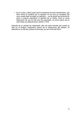 Es la cuarta y última razón para la existencia de este mandamiento, que
      Dios mismo lo santificó por su ejemplo. Ni uno que se considere hijo
      suyo, puede dejar de seguir su ejemplo y... ¡ay de aquel! que teniendo en
      poca o ninguna estimación el ejemplo de su Padre, burle su santa
      disposición de que Su Día sea muy guardado. tal como quiere que lo
      sean todas sus disposiciones. (Salmo 119:4).

Después de un estudio tan interesante, sólo nos resta recordar que cuanto se
dice en el Antiguo Testamento acerca de la observancia del sábado, es
aplicable en la vida del cristiano al domingo, por ser el Día del Señor.




                                                                            79
 