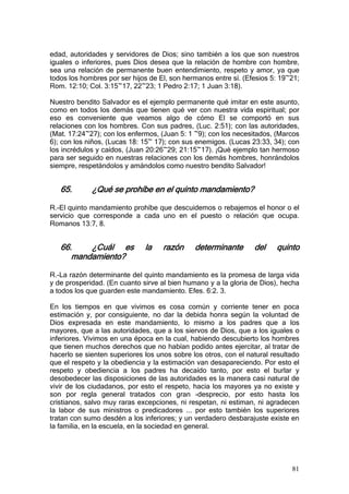 edad, autoridades y servidores de Dios; sino también a los que son nuestros
iguales o inferiores, pues Dios desea que la relación de hombre con hombre,
sea una relación de permanente buen entendimiento, respeto y amor, ya que
todos los hombres por ser hijos de El, son hermanos entre sí. (Efesios 5: 19~21;
Rom. 12:10; Col. 3:15~17, 22~23; 1 Pedro 2:17; 1 Juan 3:18).

Nuestro bendito Salvador es el ejemplo permanente qué imitar en este asunto,
como en todos los demás que tienen qué ver con nuestra vida espiritual; por
eso es conveniente que veamos algo de cómo El se comportó en sus
relaciones con los hombres. Con sus padres, (Luc. 2:51); con las autoridades,
(Mat. 17:24~27); con los enfermos, (Juan 5: 1 ~9); con los necesitados, (Marcos
6); con los niños, (Lucas 18: 15~ 17); con sus enemigos. (Lucas 23:33, 34); con
los incrédulos y caídos, (Juan 20:26~29; 21:15~17). ¡Qué ejemplo tan hermoso
para ser seguido en nuestras relaciones con los demás hombres, honrándolos
siempre, respetándolos y amándolos como nuestro bendito Salvador!


   65.       ¿Qué se prohíbe en el quinto mandamiento?

R.-El quinto mandamiento prohíbe que descuidemos o rebajemos el honor o el
servicio que corresponde a cada uno en el puesto o relación que ocupa.
Romanos 13:7, 8.


   66.    ¿Cuál es            la    razón     determinante       del    quinto
      mandamiento?

R.-La razón determinante del quinto mandamiento es la promesa de larga vida
y de prosperidad. (En cuanto sirve al bien humano y a la gloria de Dios), hecha
a todos los que guarden este mandamiento. Efes. 6:2. 3.

En los tiempos en que vivimos es cosa común y corriente tener en poca
estimación y, por consiguiente, no dar la debida honra según la voluntad de
Dios expresada en este mandamiento, lo mismo a los padres que a los
mayores, que a las autoridades, que a los siervos de Dios, que a los iguales o
inferiores. Vivimos en una época en la cual, habiendo descubierto los hombres
que tienen muchos derechos que no habían podido antes ejercitar, al tratar de
hacerlo se sienten superiores los unos sobre los otros, con el natural resultado
que el respeto y la obediencia y la estimación van desapareciendo. Por esto el
respeto y obediencia a los padres ha decaído tanto, por esto el burlar y
desobedecer las disposiciones de las autoridades es la manera casi natural de
vivir de los ciudadanos, por esto el respeto, hacia los mayores ya no existe y
son por regla general tratados con gran -desprecio, por esto hasta los
cristianos, salvo muy raras excepciones, ni respetan, ni estiman, ni agradecen
la labor de sus ministros o predicadores ... por esto también los superiores
tratan con sumo desdén a los inferiores; y un verdadero desbarajuste existe en
la familia, en la escuela, en la sociedad en general.




                                                                             81
 