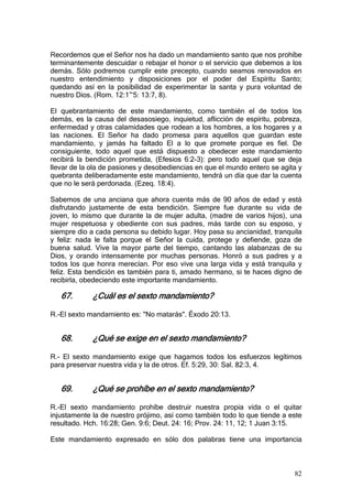 Recordemos que el Señor nos ha dado un mandamiento santo que nos prohíbe
terminantemente descuidar o rebajar el honor o el servicio que debemos a los
demás. Sólo podremos cumplir este precepto, cuando seamos renovados en
nuestro entendimiento y disposiciones por el poder del Espíritu Santo;
quedando así en la posibilidad de experimentar la santa y pura voluntad de
nuestro Dios. (Rom. 12:1~5: 13:7, 8).

El quebrantamiento de este mandamiento, como también el de todos los
demás, es la causa del desasosiego, inquietud, aflicción de espíritu, pobreza,
enfermedad y otras calamidades que rodean a los hombres, a los hogares y a
las naciones. El Señor ha dado promesa para aquellos que guardan este
mandamiento, y jamás ha faltado El a lo que promete porque es fiel. De
consiguiente, todo aquel que está dispuesto a obedecer este mandamiento
recibirá la bendición prometida, (Efesios 6:2-3): pero todo aquel que se deja
llevar de la ola de pasiones y desobediencias en que el mundo entero se agita y
quebranta deliberadamente este mandamiento, tendrá un día que dar la cuenta
que no le será perdonada. (Ezeq. 18:4).

Sabemos de una anciana que ahora cuenta más de 90 años de edad y está
disfrutando justamente de esta bendición. Siempre fue durante su vida de
joven, lo mismo que durante la de mujer adulta, (madre de varios hijos), una
mujer respetuosa y obediente con sus padres, más tarde con su esposo, y
siempre dio a cada persona su debido lugar. Hoy pasa su ancianidad, tranquila
y feliz: nada le falta porque el Señor la cuida, protege y defiende, goza de
buena salud. Vive la mayor parte del tiempo, cantando las alabanzas de su
Dios, y orando intensamente por muchas personas. Honró a sus padres y a
todos los que honra merecían. Por eso vive una larga vida y está tranquila y
feliz. Esta bendición es también para ti, amado hermano, si te haces digno de
recibirla, obedeciendo este importante mandamiento.

   67.       ¿Cuál es el sexto mandamiento?

R.-El sexto mandamiento es: "No matarás". Éxodo 20:13.


   68.       ¿Qué se exige en el sexto mandamiento?

R.- El sexto mandamiento exige que hagamos todos los esfuerzos legítimos
para preservar nuestra vida y la de otros. Ef. 5:29, 30: Sal. 82:3, 4.


   69.       ¿Qué se prohíbe en el sexto mandamiento?

R.-El sexto mandamiento prohíbe destruir nuestra propia vida o el quitar
injustamente la de nuestro prójimo, así como también todo lo que tiende a este
resultado. Hch. 16:28; Gen. 9:6; Deut. 24: 16; Prov. 24: 11, 12; 1 Juan 3:15.

Este mandamiento expresado en sólo dos palabras tiene una importancia



                                                                            82
 