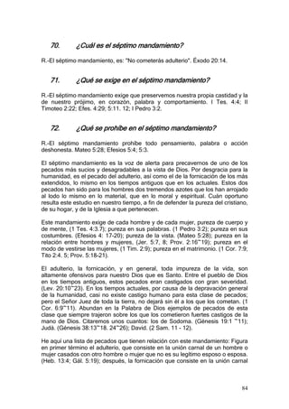 70.       ¿Cuál es el séptimo mandamiento?

R.-El séptimo mandamiento, es: "No cometerás adulterio". Éxodo 20:14.


   71.       ¿Qué se exige en el séptimo mandamiento?

R.-El séptimo mandamiento exige que preservemos nuestra propia castidad y la
de nuestro prójimo, en corazón, palabra y comportamiento. I Tes. 4:4; II
Timoteo 2:22; Efes. 4:29; 5:11. 12; I Pedro 3:2.


   72.       ¿Qué se prohíbe en el séptimo mandamiento?

R.-El séptimo mandamiento prohíbe todo pensamiento, palabra o acción
deshonesta. Mateo 5:28; Efesios 5:4; 5:3.

El séptimo mandamiento es la voz de alerta para precavernos de uno de los
pecados más sucios y desagradables a la vista de Dios. Por desgracia para la
humanidad, es el pecado del adulterio, así como el de la fornicación de los más
extendidos, lo mismo en los tiempos antiguos que en los actuales. Estos dos
pecados han sido para los hombres dos tremendos azotes que los han arrojado
al lodo lo mismo en lo material, que en lo moral y espiritual. Cuán oportuno
resulta este estudio en nuestro tiempo, a fin de defender la pureza del cristiano,
de su hogar, y de la Iglesia a que pertenecen.

Este mandamiento exige de cada hombre y de cada mujer, pureza de cuerpo y
de mente, (1 Tes. 4:3.7); pureza en sus palabras. (1 Pedro 3:2); pureza en sus
costumbres. (Efesios 4: 17-20); pureza de la vista. (Mateo 5:28); pureza en la
relación entre hombres y mujeres, (Jer. 5:7, 8; Prov. 2:16~19); pureza en el
modo de vestirse las mujeres, (1 Tim. 2:9); pureza en el matrimonio. (1 Cor. 7:9;
Tito 2:4. 5; Prov. 5:18-21).

El adulterio, la fornicación, y en general, toda impureza de la vida, son
altamente ofensivos para nuestro Dios que es Santo. Entre el pueblo de Dios
en los tiempos antiguos, estos pecados eran castigados con gran severidad.
(Lev. 20:10~23). En los tiempos actuales, por causa de la depravación general
de la humanidad, casi no existe castigo humano para esta clase de pecados;
pero el Señor Juez de toda la tierra, no dejará sin él a los que los cometan. (1
Cor. 6:9~11). Abundan en la Palabra de Dios ejemplos de pecados de esta
clase que siempre trajeron sobre los que los cometieron fuertes castigos de la
mano de Dios. Citaremos unos cuantos: los de Sodoma. (Génesis 19:1 ~11);
Judá. (Génesis 38:13~18. 24~26); David. (2 Sam. 11 - 12).

He aquí una lista de pecados que tienen relación con este mandamiento: Figura
en primer término el adulterio, que consiste en la unión carnal de un hombre o
mujer casados con otro hombre o mujer que no es su legítimo esposo o esposa.
(Heb. 13:4; Gál. 5:19); después, la fornicación que consiste en la unión carnal



                                                                               84
 