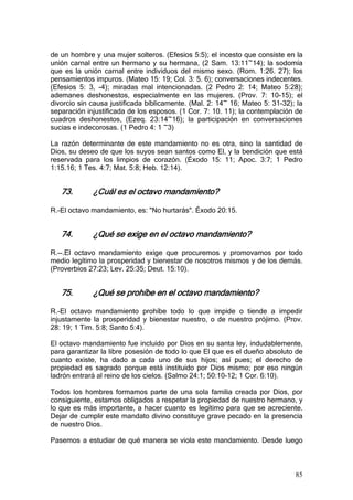 de un hombre y una mujer solteros. (Efesios 5:5); el incesto que consiste en la
unión carnal entre un hermano y su hermana, (2 Sam. 13:11~14); la sodomía
que es la unión carnal entre individuos del mismo sexo. (Rom. 1:26. 27); los
pensamientos impuros. (Mateo 15: 19; Col. 3: 5. 6); conversaciones indecentes.
(Efesios 5: 3, -4); miradas mal intencionadas. (2 Pedro 2: 14; Mateo 5:28);
ademanes deshonestos, especialmente en las mujeres. (Prov. 7: 10-15); el
divorcio sin causa justificada bíblicamente. (Mal. 2: 14~ 16; Mateo 5: 31-32); la
separación injustificada de los esposos. (1 Cor. 7: 10. 11); la contemplación de
cuadros deshonestos, (Ezeq. 23:14~16); la participación en conversaciones
sucias e indecorosas. (1 Pedro 4: 1 ~3)

La razón determinante de este mandamiento no es otra, sino la santidad de
Dios, su deseo de que los suyos sean santos como El, y la bendición que está
reservada para los limpios de corazón. (Éxodo 15: 11; Apoc. 3:7; 1 Pedro
1:15.16; 1 Tes. 4:7; Mat. 5:8; Heb. 12:14).


   73.       ¿Cuál es el octavo mandamiento?

R.-El octavo mandamiento, es: "No hurtarás". Éxodo 20:15.


   74.       ¿Qué se exige en el octavo mandamiento?

R.--.El octavo mandamiento exige que procuremos y promovamos por todo
medio legítimo la prosperidad y bienestar de nosotros mismos y de los demás.
(Proverbios 27:23; Lev. 25:35; Deut. 15:10).


   75.       ¿Qué se prohíbe en el octavo mandamiento?

R.-El octavo mandamiento prohíbe todo lo que impide o tiende a impedir
injustamente la prosperidad y bienestar nuestro, o de nuestro prójimo. (Prov.
28: 19; 1 Tim. 5:8; Santo 5:4).

El octavo mandamiento fue incluido por Dios en su santa ley, indudablemente,
para garantizar la libre posesión de todo lo que El que es el dueño absoluto de
cuanto existe, ha dado a cada uno de sus hijos; así pues; el derecho de
propiedad es sagrado porque está instituido por Dios mismo; por eso ningún
ladrón entrará al reino de los cielos. (Salmo 24:1; 50:10-12; 1 Cor. 6:10).

Todos los hombres formamos parte de una sola familia creada por Dios, por
consiguiente, estamos obligados a respetar la propiedad de nuestro hermano, y
lo que es más importante, a hacer cuanto es legítimo para que se acreciente.
Dejar de cumplir este mandato divino constituye grave pecado en la presencia
de nuestro Dios.

Pasemos a estudiar de qué manera se viola este mandamiento. Desde luego



                                                                              85
 