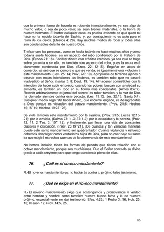 que la primera forma de hacerla es robando intencionalmente, ya sea algo de
mucho valor, o sea de poco valor; ya sean bienes materiales, o la honra de
nuestro hermano. El hurtar cualquier cosa, es prueba evidente de que quien tal
hace no ha nacido todavía del Espíritu y. por consiguiente no es apto para el
reino de los cielos. (Efesios 4: 28). Hay muchos modos de robar y todos ellos
son condenables delante de nuestro Dios.

Traficar con las personas, como se hacía todavía no hace muchos años y como
todavía suele hacerse, es un aspecto del robo condenado por la Palabra de
Dios. (Éxodo 21: 16). Facilitar dinero con créditos crecidos, ya sea que se haga
sobre garantía o sin ella, es también otro aspecto del robo, pues la usura está
claramente condenada por Dios. (Ezeq. 22: 12-15). Engañar en actos de
comercio, ya sea que se compre o que se venda, es igualmente una violación a
este mandamiento. (Lev. 25: 14; Prov., 20: 10). Apropiarse de terrenos ajenos o
destruir con malas intenciones los linderos, es también robo que no pasará
inadvertido al Señor. (Isaías 5: 8; Deut. 19: 14). Almacenar comestibles con la
intención de hacer subir el precio, cuando los pobres buscan con ansiedad su
alimento, es también un robo en su forma más condenable. (Amós 8:4~7).
Retener arbitrariamente el jornal del obrero, es robar también, y la voz de Dios
ha clamado siempre contra este pecado. (Lev. 19:13; Jer. 22:13; Santg 5:4).
Cualquier medio ilegal 'de hacer dinero, que encierre engaño, es desagradable
a Dios porque es violación del octavo mandamiento. (Prov. 21:6: Hechos
16:16~19: Hechos 19:23~26).

Se viola también este mandamiento por la avaricia, (Prov. 23:5; Lucas 12:15-
21); por la envidia, (Salmo 73: 1 -3; 37:1-2); por la ociosidad y la pereza, (Prov.
12: 11; 2 Tes. 3: 10~ 12); y finalmente, por llevar una vida de constantes
placeres y disipación. (Prov. 23:19~21). ¡De cuántas y tan variadas maneras
puede este santo mandamiento ser quebrantado! ¡Cuánta vigilancia y esfuerzo
debemos desplegar como verdaderos hijos de Dios, para no caer bajo su santa
ira que exigirá estrechas cuentas de la observancia de este mandamiento!

No hemos incluido todas las formas de pecado que tienen relación con el
octavo mandamiento, porque son muchísimas. Que el Señor conceda su divina
gracia a cada creyente para que tenga conciencia plena de ellas.


   76.        ¿Cuál es el noveno mandamiento?

R.-El noveno mandamiento es: no hablarás contra tu prójimo falso testimonio.


   77.        ¿Qué se exige en el noveno mandamiento?

R.- El noveno mandamiento exige que sostengamos y promovamos la verdad
entre hombre y hombre como también nuestra buena fama y la de nuestro
prójimo, especialmente en dar testimonio. Efes. 4:25; 1 Pedro 3: 16; Hch. 25:
10; III Juan 12, Prov. 14:5, 25.




                                                                                86
 