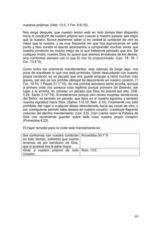 nuestros prójimos. (Heb. 13:5; 1 Tim. 6:6-10).

Nos exige después, que nuestro ánimo esté en todo tiempo bien dispuesto
hacia la condición de nuestro prójimo aun cuando a nuestro parecer sea mejor
que la nuestra. Nunca podremos saber si en verdad la condición de otro es
mejor que la nuestra; y es muy frecuente ver que nos equivocamos en este
punto y bien mirado el asunto alcanzamos a comprender muchas veces que
nuestra condición es mucho mejor de lo que habíamos pensado que era. De
cualquier modo, nuestro Dios no quiere que seamos envidiosos de los demás,
sino conformes siempre con lo que El nos ha proporcionado. (Lev. 19: 18; 1
Cor. 13:4~6).

Como todos los anteriores mandamientos, este además de exigir algo, nos
pone de manifiesto lo que nos está prohibido. Sentir descontento con nuestra
propia condición es un pecado que nos puede empujar a otros muchos más
graves, por eso se nos prohíbe albergar tal descontento en nuestro corazón. (1
Cor. 10:10; 1 Reyes 21:1~10). Se nos prohíbe asimismo sentir envidia, aunque
a primera vista nos parezca cosa legítima porque proviene de Satanás; dar
lugar a la envidia, es cometer un pecado que Dios no pasará por alto. (Gál.
5:26; Santo 3:14~16). Entristecernos porque otro reciba mayores bendiciones
del Señor, es también un pecado, que lleva en sí nuestro egoísmo y también
nuestra ingratitud hacia Dios. (Salmo 112:10; Neh. 2:10). Finalmente nos está
prohibido dar lugar a cualquier deseo desordenado hacia las cosas de otro; y
por consiguiente permitir tales deseos en nuestro corazón, constituye flagrante
violación del décimo mandamiento. (Col. 3:5). ¡Con cuánta razón la Palabra de
Dios nos recomienda guardar sobre toda cosa nuestro propio corazón!
(Proverbios 4:23).

El mejor remedio para no violar este mandamiento es:

Ser conformes con nuestra condición Proverbios 30:7~9
en todo tiempo, sabiendo que cuanto
tenemos es por bendición de Dios,
que si quisiera nos la daría mayor.
Amar a nuestro prójimo de todo Rom. 13:9
corazón.




                                                                            89
 