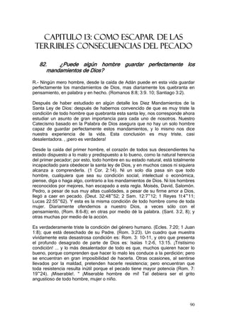 CAPITULO 13: COMO ESCAPAR DE LAS
 TERRIBLES CONSECUENCIAS DEL PECADO

   82.    ¿Puede algún hombre guardar perfectamente los
      mandamientos de Dios?

R.- Ningún mero hombre, desde la caída de Adán puede en esta vida guardar
perfectamente los mandamientos de Dios, mas diariamente los quebranta en
pensamiento, en palabra y en hecho. (Romanos 8:8; 3:9. 10; Santiago 3:2).

Después de haber estudiado en algún detalle los Diez Mandamientos de la
Santa Ley de Dios: después de habernos convencido de que es muy triste la
condición de todo hombre que quebranta esta santa ley, nos corresponde ahora
estudiar un asunto de gran importancia para cada uno de nosotros. Nuestro
Catecismo basado en la Palabra de Dios asegura que no hay un solo hombre
capaz de guardar perfectamente estos mandamientos, y lo mismo nos dice
nuestra experiencia de la vida. Esta conclusión es muy triste, casi
desalentadora. , ¡pero es verdadera!

Desde la caída del primer hombre, el corazón de todos sus descendientes ha
estado dispuesto a lo malo y predispuesto a lo bueno, como la natural herencia
del primer pecador; por esto, todo hombre en su estado natural, está totalmente
incapacitado para obedecer la santa ley de Dios, y en muchos casos ni siquiera
alcanza a comprenderla. (1 Cor. 2:14). Ni un solo día pasa sin que todo
hombre, cualquiera que sea su condición social, intelectual o económica,
piense, diga o haga algo, contrario a los mandamientos de Dios. Ni los hombres
reconocidos por mejores, han escapado a esta regla. Moisés, David, Salomón.
Pedro, a pesar de sus muy altas cualidades, a pesar de su firme amor a Dios,
llegó a caer en pecado. (Deut. 32:48~52; 2 Sam. 12:7~12; 1 Reyes 1l:4~11;
Lucas 22:55~62). Y esta es la misma condición de todo hombre como de toda
mujer. Diariamente ofendemos a nuestro Dios, a veces sólo con el
pensamiento, (Rom. 8:6-8); en otras por medio dé la palabra. (Sant. 3:2, 8); y
otras muchas por medio de la acción.

Es verdaderamente triste la condición del género humano. (Ecles. 7:20; 1 Juan
1:8); que está desechado de su Padre. (Rom. 3:23). Un cuadro que muestra
vívidamente esta desastrosa condición es: Rom. 3: 10-11, y otro que presenta
el profundo desagrado de parte de Dios es: Isaías 1:2-6, 13:15. ¡Tristísimo
condición! ... y lo más desalentador de todo es que, muchos quieren hacer lo
bueno, porque comprenden que hacer lo malo les conduce a la perdición; pero
se encuentran en gran imposibilidad de hacerla. Otras ocasiones, al sentirse
llevados por la maldad, pretenden hacerle resistencia; pero encuentran que
toda resistencia resulta inútil porque el pecado tiene mayor potencia (Rom. 7:
19~24). ¡Miserable!. " ¡Miserable hombre de mí! Tal debiera ser el grito
angustioso de todo hombre, mujer o niño.




                                                                            90
 