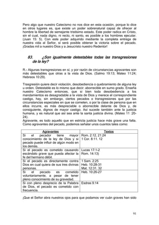 Pero algo que nuestro Catecismo no nos dice en esta ocasión, porque lo dice
en otros lugares es, que existe un poder sobrenatural capaz de ofrecer al
hombre la libertad de semejante tristísimo estado. Este poder radica en Cristo,
sin el cual, nada digno, ni recto, ni santo, es posible a los hombres ejecutar.
(Juan 15: 5). Con este poder adquirido mediante la completa entrega de
nuestra vida al Señor, sí será posible obtener la victoria sobre el pecado.
¡Gradas mil a nuestro Dios y a Jesucristo nuestro Redentor!


   83.       ¿Son igualmente detestables todas las transgresiones
      de la ley?

R.- Algunas transgresiones en sí, y por razón de circunstancias agravantes son
más detestables que otras a la vista de Dios. (Salmo 19:13; Mateo 11:24;
Hebreos 10:29).

Trasgresión quiere decir violación, desobediencia o quebramiento de alguna ley
u orden. Detestable es lo mismo que decir: aborrecible en sumo grado. Enseña
nuestro Catecismo entonces, que si bien toda desobediencia a los
mandamientos es desagradable a la vista de Dios y merece el correspondiente
castigo, hay, sin embargo, ciertos pecados o transgresiones que por las
circunstancias especiales en que se cometen, o por la clase de persona que en
ellos incurre, es más despreciable o aborrecible delante de Dios y, de
consiguiente, dignos de mayor castigo. Así sucede también ante la justicia
humana, y es natural que así sea ante la santa justicia divina. (Mateo 11 :20-
24).
Agravante, es todo aquello que en estricta justicia hace más grave una falta.
Como agravantes del pecado, podemos señalar unos cuantos tales como:

              Agravantes                                  Textos
Si     el   pecador     tiene    mayor    Rom. 2:12, 21:24
conocimiento de la ley de Dios y si       1 Cor. 8:11. 12
pecado puede influir de algún modo en
los demás.
Si el pecado es cometido causando         Lucas 17:1-2
escándalo grave que pueda afectar la      Rom. 14:13)
fe del hermano débil.
Si el pecado es directamente contra       1 Sam. 2:25
Dios en cual quiera de sus tres divinas   Heb. 10:28-31
personas.                                 Mat. 12:31. 32
Si     el   pecado     es     cometido    Heb. 10:26-27
voluntariamente, a pesar de tener
pleno conocimiento de su gravedad.
Si con pleno desprecio de la Palabra      Esdras 9:14
de Dios, el pecado es cometido con
frecuencia.

¡Que el Señor abra nuestros ojos para que podamos ver cuán graves han sido



                                                                            91
 