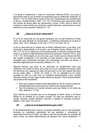 a la gente a arrepentirse Y creer en Jesucristo. (Hechos 20:21); así como a
aprovechar todo lo que el Señor ha preparado para su edificación espiritual. (2
Pedro 1: 10). El mismo Señor Jesús no tuvo otro mensaje para los hombres que
el de fe y arrepentimiento. (Mat. 1:14. 15). El esfuerzo para aprovechar todos
los medios de gracia debe ser permanente. (Lucas 13:24). Que el Señor os
conceda un gran anhelo por encontrar vuestra salvación, pues tenerla en poca
estima es un gran pecado. (Hebreos 2: 1-3)


   86.       ¿Qué es la fe en Jesucristo?

R.-La fe en Jesucristo es una gracia salvadora, por la cual recibimos a Cristo
como nos está ofrecido en el Evangelio, y confiamos solamente en él para la
salud. (Hch. 16:31; Hebreos 10:39; Juan 1:12; Fil. 3:9; Rev. 22:17).

La fe en Jesucristo es un regalo que el Padre Celestial hace a sus hijos, y es
producida y desarrollada en el corazón, por el Espíritu Santo. (Efesios 2:8. 9; 1
Cor. 12:7. 9). Es un regalo que nunca puede perder su eficacia; siempre al estar
unido a un sincero arrepentimiento producirá la salvación. (Hechos 16:31; Juan
3:18. 1:12). El Evangelio no es otra cosa, que el aviso que los siervos de Dios
han estado entregando a los hombres en todo tiempo y lugar. Es por este
Evangelio que muchísimos hombres han encontrado paz para sus almas, y
absoluta seguridad para el más allá. (Efesios 3:11. 12).

Algunos piensan que tener fe en Jesucristo es simplemente creer que
realmente vivió sobre la tierra; pero esta no es una verdadera fe porque hasta
los demonios son capaces de creer así pero esto no los hace dignos del reino
de los cielos. (Mar. 1 :23-26. 34; Santo 2: 19). La verdadera fe en Cristo
consiste no sólo en creer sino en aceptarlo personalmente como nuestro
Salvador porque al morir pagó nuestra deuda de pecado. Tiene necesariamente
que producir dos resultados:

      Que toda nuestra confianza esté depositada en El de manera exclusiva.
      entregándole todo lo que somos sin reserva de ninguna especie
      Que le recibamos en nuestro corazón para que habite en él todos los
      días. (Efesios 3: 17-19).

¡Qué dichoso es el hombre que se ha entregado al Señor Jesús y al mismo
tiempo le ha recibido en su propio corazón. Es esta una bendición que tú,
amado hermano puedes disfrutar. Escucha y atiende la cariñosa invitación.
(Mateo 11:28; Apoc. 3:2; 22:17).

   87.       ¿Qué es el arrepentimiento para vida?

R.-El arrepentimiento para vida es una gracia salvadora, por la cual el pecador
teniendo un verdadero sentimiento de sus pecados y conociendo la
misericordia de Dios en Cristo, con dolor y odio de sus pecados se convierte de
ellos a Dios, con plena determinación de alcanzar una nueva obediencia. 11




                                                                              93
 