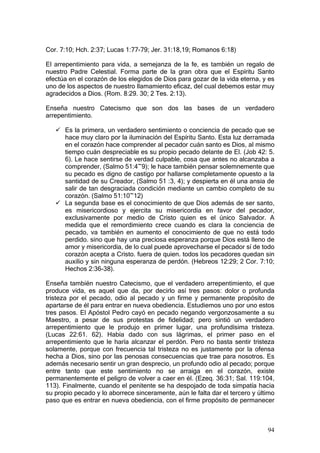 Cor. 7:10; Hch. 2:37; Lucas 1:77-79; Jer. 31:18,19; Romanos 6:18)

El arrepentimiento para vida, a semejanza de la fe, es también un regalo de
nuestro Padre Celestial. Forma parte de la gran obra que el Espíritu Santo
efectúa en el corazón de los elegidos de Dios para gozar de la vida eterna, y es
uno de los aspectos de nuestro llamamiento eficaz, del cual debemos estar muy
agradecidos a Dios. (Rom. 8:29. 30; 2 Tes. 2:13).

Enseña nuestro Catecismo que son dos las bases de un verdadero
arrepentimiento.

      Es la primera, un verdadero sentimiento o conciencia de pecado que se
      hace muy claro por la iluminación del Espíritu Santo. Esta luz derramada
      en el corazón hace comprender al pecador cuán santo es Dios, al mismo
      tiempo cuán despreciable es su propio pecado delante de El. (Job 42: 5.
      6). Le hace sentirse de verdad culpable, cosa que antes no alcanzaba a
      comprender, (Salmo 51:4~9); le hace también pensar solemnemente que
      su pecado es digno de castigo por hallarse completamente opuesto a la
      santidad de su Creador, (Salmo 51 :3, 4); y despierta en él una ansia de
      salir de tan desgraciada condición mediante un cambio completo de su
      corazón. (Salmo 51:10~12)
      La segunda base es el conocimiento de que Dios además de ser santo,
      es misericordioso y ejercita su misericordia en favor del pecador,
      exclusivamente por medio de Cristo quien es el único Salvador. A
      medida que el remordimiento crece cuando es clara la conciencia de
      pecado, va también en aumento el conocimiento de que no está todo
      perdido. sino que hay una preciosa esperanza porque Dios está lleno de
      amor y misericordia, de lo cual puede aprovecharse el pecador sí de todo
      corazón acepta a Cristo. fuera de quien. todos los pecadores quedan sin
      auxilio y sin ninguna esperanza de perdón. (Hebreos 12:29; 2 Cor. 7:10;
      Hechos 2:36-38).

Enseña también nuestro Catecismo, que el verdadero arrepentimiento, el que
produce vida, es aquel que da, por decirlo así tres pasos: dolor o profunda
tristeza por el pecado, odio al pecado y un firme y permanente propósito de
apartarse de él para entrar en nueva obediencia. Estudiemos uno por uno estos
tres pasos. El Apóstol Pedro cayó en pecado negando vergonzosamente a su
Maestro, a pesar de sus protestas de fidelidad; pero sintió un verdadero
arrepentimiento que le produjo en primer lugar, una profundísima tristeza.
(Lucas 22:61. 62). Había dado con sus lágrimas, el primer paso en el
arrepentimiento que le haría alcanzar el perdón. Pero no basta sentir tristeza
solamente, porque con frecuencia tal tristeza no es justamente por la ofensa
hecha a Dios, sino por las penosas consecuencias que trae para nosotros. Es
además necesario sentir un gran desprecio, un profundo odio al pecado; porque
entre tanto que este sentimiento no se arraiga en el corazón, existe
permanentemente el peligro de volver a caer en él. (Ezeq. 36:31; Sal. 119:104,
113). Finalmente, cuando el penitente se ha despojado de toda simpatía hacia
su propio pecado y lo aborrece sinceramente, aún le falta dar el tercero y último
paso que es entrar en nueva obediencia, con el firme propósito de permanecer



                                                                              94
 