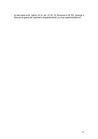 en ella hasta el fin. Salmo 19:14; Jer. 31:18. 19; Romanos 6:18~23). ¡Gracias a
Dios por la gracia del verdadero arrepentimiento! ¿Lo has experimentado tú?




                                                                            95
 