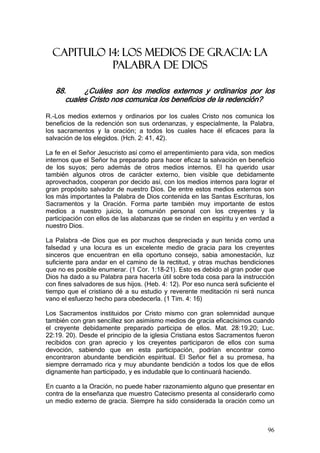 CAPITULO 14: LOS MEDIOS DE GRACIA: LA
            PALABRA DE DIOS

   88.     ¿Cuáles son los medios externos y ordinarios por los
      cuales Cristo nos comunica los beneficios de la redención?

R.-Los medios externos y ordinarios por los cuales Cristo nos comunica los
beneficios de la redención son sus ordenanzas, y especialmente, la Palabra,
los sacramentos y la oración; a todos los cuales hace él eficaces para la
salvación de los elegidos. (Hch. 2: 41, 42).

La fe en el Señor Jesucristo así como el arrepentimiento para vida, son medios
internos que el Señor ha preparado para hacer eficaz la salvación en beneficio
de los suyos; pero además de otros medios internos. El ha querido usar
también algunos otros de carácter externo, bien visible que debidamente
aprovechados, cooperan por decido así, con los medios internos para lograr el
gran propósito salvador de nuestro Dios. De entre estos medios externos son
los más importantes la Palabra de Dios contenida en las Santas Escrituras, los
Sacramentos y la Oración. Forma parte también muy importante de estos
medios a nuestro juicio, la comunión personal con los creyentes y la
participación con ellos de las alabanzas que se rinden en espíritu y en verdad a
nuestro Dios.

La Palabra -de Dios que es por muchos despreciada y aun tenida como una
falsedad y una locura es un excelente medio de gracia para los creyentes
sinceros que encuentran en ella oportuno consejo, sabia amonestación, luz
suficiente para andar en el camino de la rectitud, y otras muchas bendiciones
que no es posible enumerar. (1 Cor. 1:18-21). Esto es debido al gran poder que
Dios ha dado a su Palabra para hacerla útil sobre toda cosa para la instrucción
con fines salvadores de sus hijos. (Heb. 4: 12). Por eso nunca será suficiente el
tiempo que el cristiano dé a su estudio y reverente meditación ni será nunca
vano el esfuerzo hecho para obedecerla. (1 Tim. 4: 16)

Los Sacramentos instituidos por Cristo mismo con gran solemnidad aunque
también con gran sencillez son asimismo medios de gracia eficacísimos cuando
el creyente debidamente preparado participa de ellos. Mat. 28:19.20; Luc.
22:19. 20). Desde el principio de la iglesia Cristiana estos Sacramentos fueron
recibidos con gran aprecio y los creyentes participaron de ellos con suma
devoción, sabiendo que en esta participación, podrían encontrar como
encontraron abundante bendición espiritual. El Señor fiel a su promesa, ha
siempre derramado rica y muy abundante bendición a todos los que de ellos
dignamente han participado, y es indudable que lo continuará haciendo.

En cuanto a la Oración, no puede haber razonamiento alguno que presentar en
contra de la enseñanza que muestro Catecismo presenta al considerarlo como
un medio externo de gracia. Siempre ha sido considerada la oración como un



                                                                              96
 