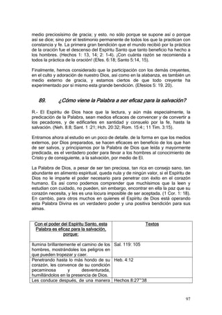medio preciosísimo de gracia; y esto. no sólo porque se supone así o porque
así se dice; sino por el testimonio permanente de todos los que la practican con
constancia y fe. La primera gran bendición que el mundo recibió por la práctica
de la oración fue el descenso del Espíritu Santo que tanto beneficio ha hecho a
los hombres. (Hechos 1: 13, 14; 2: 1-4). ¡Con cuánta razón se recomienda a
todos la práctica de la oración! (Efes. 6:18; Santo 5:14, 15).

Finalmente, hemos considerado que la participación con los demás creyentes,
en el culto y adoración de nuestro Dios, así como en la alabanza, es también un
medio externo de gracia, y estamos ciertos de que todo creyente ha
experimentado por sí mismo esta grande bendición. (Efesios 5: 19. 20).


   89.       ¿Cómo viene la Palabra a ser eficaz para la salvación?

R.- El Espíritu de Dios hace que la lectura, y aún más especialmente, la
predicación de la Palabra, sean medios eficaces de convencer y de convertir a
los pecadores, y de edificarles en santidad y consuelo por la fe, hasta la
salvación. (Neh. 8:8; Sant. 1 :21; Hch. 20:32; Rom. 15:4:; 11 Tim. 3:15).

Entramos ahora al estudio en un poco de detalle. de la forma en que los medios
externos, por Dios preparados, se hacen eficaces en beneficio de los que han
de ser salvos, y principiamos por la Palabra de Dios que leída y mayormente
predicada, es el verdadero poder para llevar a los hombres al conocimiento de
Cristo y de consiguiente, a la salvación, por medio de El.

La Palabra de Dios, a pesar de ser tan preciosa, tan rica en consejo sano, tan
abundante en alimento espiritual, queda nula y de ningún valor, si el Espíritu de
Dios no le imparte el poder necesario para penetrar con éxito en el corazón
humano. Es así como podemos comprender que muchísimos que la leen y
estudian con cuidado, no pueden, sin embargo, encontrar en ella la paz que su
corazón necesita, y les es una locura imposible de ser aceptada. (1 Cor. 1: 18).
En cambio, para otros muchos en quienes el Espíritu de Dios está operando
esta Palabra Divina es un verdadero poder y una positiva bendición para sus
almas.


 Con el poder del Espíritu Santo, esta                    Textos
 Palabra es eficaz para la salvación,
               porque:

Ilumina brillantemente el camino de los Sal. 119: 105
hombres, mostrándoles los peligros en
que pueden tropezar y caer.
Penetrando hasta lo más hondo de su Heb. 4:12
corazón, les convence de su condición
pecaminosa        y       desventurada,
humillándolos en la presencia de Dios.
Les conduce después, de una manera Hechos 8:27~38



                                                                              97
 