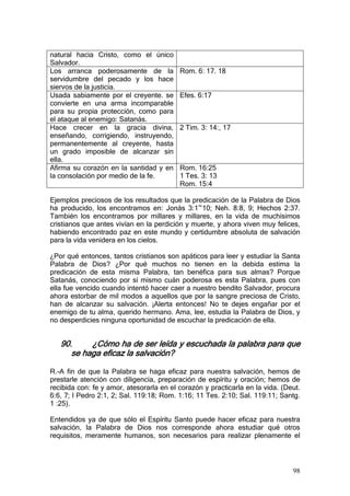 natural hacia Cristo, como el único
Salvador.
Los arranca poderosamente de la           Rom. 6: 17. 18
servidumbre del pecado y los hace
siervos de la justicia.
Usada sabiamente por el creyente. se      Efes. 6:17
convierte en una arma incomparable
para su propia protección, como para
el ataque al enemigo: Satanás.
Hace crecer en la gracia divina,          2 Tim. 3: 14:, 17
enseñando, corrigiendo, instruyendo,
permanentemente al creyente, hasta
un grado imposible de alcanzar sin
ella.
Afirma su corazón en la santidad y en     Rom. 16:25
la consolación por medio de la fe.        1 Tes. 3: 13
                                          Rom. 15:4

Ejemplos preciosos de los resultados que la predicación de la Palabra de Dios
ha producido, los encontramos en: Jonás 3:1~10; Neh. 8:8, 9; Hechos 2:37.
También los encontramos por millares y millares, en la vida de muchísimos
cristianos que antes vivían en la perdición y muerte, y ahora viven muy felices,
habiendo encontrado paz en este mundo y certidumbre absoluta de salvación
para la vida venidera en los cielos.

¿Por qué entonces, tantos cristianos son apáticos para leer y estudiar la Santa
Palabra de Dios? ¿Por qué muchos no tienen en la debida estima la
predicación de esta misma Palabra, tan benéfica para sus almas? Porque
Satanás, conociendo por sí mismo cuán poderosa es esta Palabra, pues con
ella fue vencido cuando intentó hacer caer a nuestro bendito Salvador, procura
ahora estorbar de mil modos a aquellos que por la sangre preciosa de Cristo,
han de alcanzar su salvación. ¡Alerta entonces! No te dejes engañar por el
enemigo de tu alma, querido hermano. Ama, lee, estudia la Palabra de Dios, y
no desperdicies ninguna oportunidad de escuchar la predicación de ella.


   90.     ¿Cómo ha de ser leída y escuchada la palabra para que
      se haga eficaz la salvación?

R.-A fin de que la Palabra se haga eficaz para nuestra salvación, hemos de
prestarle atención con diligencia, preparación de espíritu y oración; hemos de
recibida con: fe y amor, atesorarla en el corazón y practicarla en la vida. (Deut.
6:6, 7; I Pedro 2:1, 2; Sal. 119:18; Rom. 1:16; 11 Tes. 2:10; Sal. 119:11; Santg.
1 :25).

Entendidos ya de que sólo el Espíritu Santo puede hacer eficaz para nuestra
salvación, la Palabra de Dios nos corresponde ahora estudiar qué otros
requisitos, meramente humanos, son necesarios para realizar plenamente el



                                                                               98
 