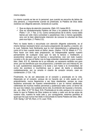 mismo objeto.

Lo mismo cuando se lee en lo personal, que cuando se escucha de labios de
otra persona, y mayormente cuando es predicada, la Palabra de Dios debe
recibirse con diligente atención, teniendo en cuenta:

      Que es digna de atención reverente. (Neh. 8:5; Isaías 66:2)
      Que es verdaderamente Palabra de Dios y no palabra de hombres. (2
      Pedro 1 :21; 1 Tes. 2:13). Como consecuencia de lo dicho; nunca debe
      leerse por sólo mera curiosidad o pasatiempo más o menos agradable;
      sino con la bien determinada intención de conocer la voluntad de Dios
      para sus hijos. (1 Pedro 2:2).

Pero no basta leerla o escuchada con atención diligente solamente, es al
mismo tiempo necesario tener una buena preparación de espíritu y oración, sin
lo cual. Satanás hará fácilmente que la mal interpretemos o apliquemos tal
como él lo hizo cuando tentó al Señor Jesús. (Salmo 119:18: Mateo 4:1~11).
Para hacer con éxito esta preparación, es indispensable apartar nuestro
pensamiento de cualquier cosa que no sea la lectura o meditación, y
acostumbrar siempre que la leamos o escuchemos, orar con todo nuestro
corazón a fin de que el Señor nos la haga entender claramente y para nuestro
bien. (Neh. 8:5. 6). Además de lo ya indicado, es necesario recibida con gran
amor, por los beneficios que nos proporciona; y también con una intensa fe, sin
la cual, quedaremos expuestos a la duda y aún hasta a la incredulidad, tal
como les acontece a muchísimos que a pesar de leerla y estudiada
cuidadosamente, por no amarla ni creerla de corazón sincero, caen en
condenación. (1 Cor. 1:8).

Finalmente, ha de ser atesorada en el corazón y practicada en la vida.
Atesorada en el corazón, porque de no hacerla así, si sólo queda en el
entendimiento, nunca llegaremos a ser hijos obedientes, porque es cosa
facilísima arrancada de nuestro entendimiento o por lo menos adulterada,
valiéndose de muchos medios perversos y poderosos tales como: el temor de
los que nos rodean, los cuidados de la vida, la ambición de riquezas u honores.
etc., etc. (Mar. 4:16~19; Deut. 6:6). Practicada en la vida, porque si no vamos a
hacer lo que la Palabra de Dios ordena en todos y cada uno de los actos de
nuestra vida, nuestra fe nada vale y, por consiguiente, estamos perdidos al
igual que los que nunca han leído ni escuchado la Santa Palabra de Dios. (Mar.
4:20: Santg 1:22~25; Rom. 2:13; Juan 15:8).




                                                                              99
 