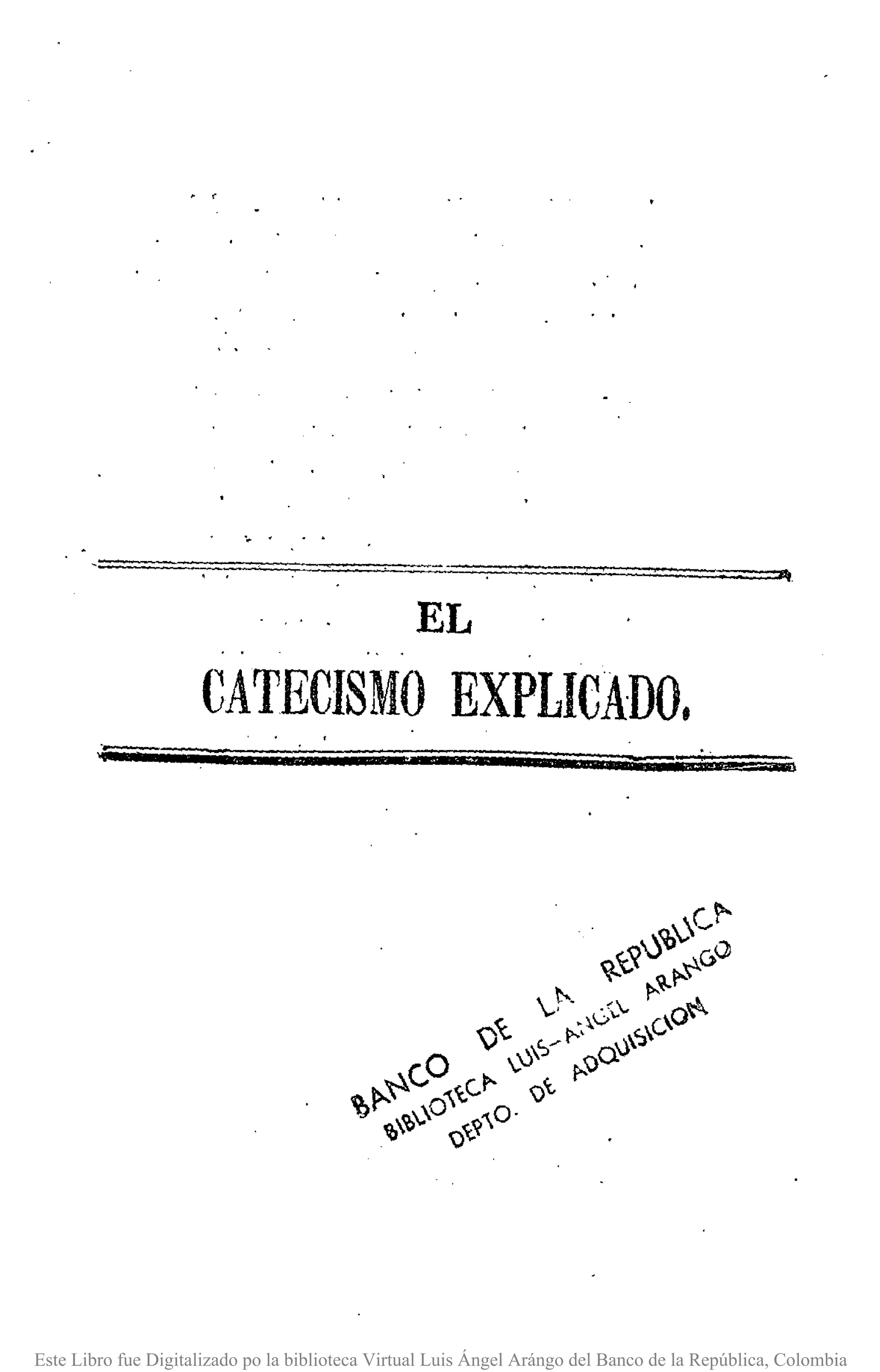 EL
CATECISMO EXPLICADO.
Este Libro fue Digitalizado po la biblioteca Virtual Luis Ángel Arángo del Banco de la República, Colombia
 