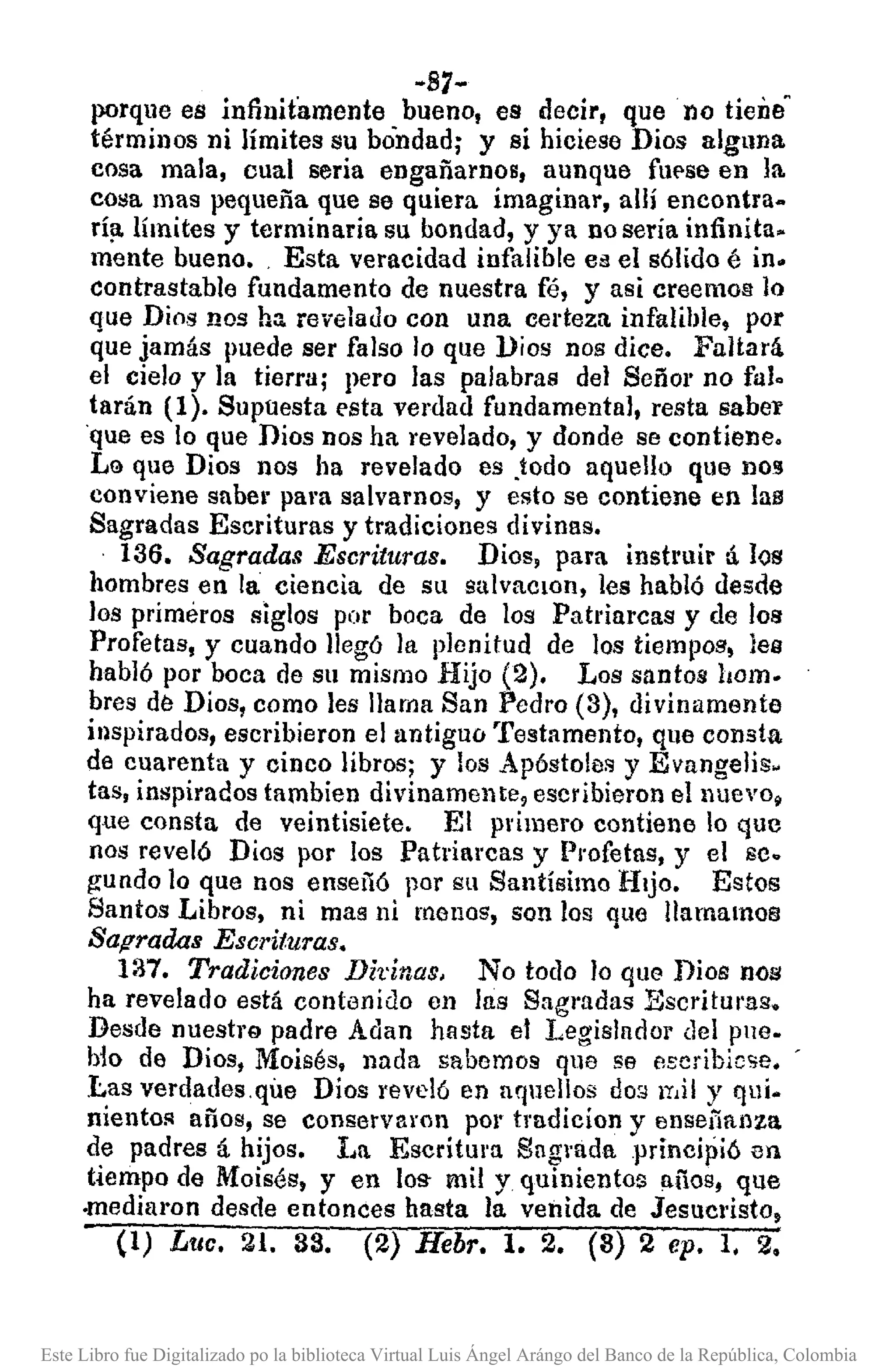 -B7-
porque es infinitamente bueno, es decir, que· no tiene"
términos ni límites su bondad; y si hiciese Dios alguna
cosa mala, cual seria engañarnos, aunque fUE'seen la.
cosa mas pequeña que se quiera imaginar, allí encontra-
rí¡¡.límites y terminaria su bondad, y ya no sería infinita.
mente bueno•. Esta veracidad infalible es el sólido é in.
contrastable fundamento de nuestra fé, y asi creemos lo
que Dios nos ha revelado con una certeza infalible, por
que jamás puede ser falso lo que ])ios nos dice. Faltará.
el cielo y la tierra; pero las palabras del Señal' no fuI.
tarán (1). Supuesta esta verdad fundamental, resta sabey
·que es lo que Dios nos ha revelado, y donde se contiene.
LG que Dios nos ha revelado es .todo aquello que nO!J
conviene sabel"para salvamos, y esto se contiene en las
Sagradas Escrituras y tradiciones divinas.
136. Sagradas Escrituras. Dios, para instruir tÍ los
hombres en la ciencia de su salvaclOn, les habló desde
los primeros siglos por boca de los Patriarcas y de los
Profetas, y cuando llegó la plenitud de los tiempos, lea
habló por boca de su mismo Hijo (2). Los santos hom.
bres de Dios, como les llama San Pedro (3), divinamente
inspirados, escribieron el antiguo Testamento, que consta
de cuarenta y cinco libros; y los Apóstoles y Evangelis-
tas, inspirados tambien divinamente, escribieron elllt1evo~
que consta de veintisiete. El primero contiene lo que
nos reveló Dios por los Patriarcas y Profetas, y el se.
¡rundo 10 que nos enseñó por su Santísimo Hijo. Estos
Santos Libros, ni mas ni monos, son los que llamamos
Saf!radas Escrituras.
137. Tradiciones Dhinas. No todo lo que Dios nos
ha revelado está contenido en las Sagradas Escritul'as.
Desde nuestrQ padre Adan hasta el I,egislador del pue.
b10 de Dios, Moisés, nada sabemos que se escribiese. '
Las verdades.que Dios reveló en aquellos do:;)lY,ily qui.
niento!l años, se conservaron pOI' tradicion y enseñanza
de padres á hijos. I.a EsctÍtul'll Sag'Bda principió en
tiempo de Moisés, y en loS' mil y quinientos años, que
.mediaron desde entonces hasta la venida de Jesuc'Ísto,
(1) Luc. 21. 33. (2) Hebr. l. 2. (3) 2 ep. 1, 2.
Este Libro fue Digitalizado po la biblioteca Virtual Luis Ángel Arángo del Banco de la República, Colombia
 