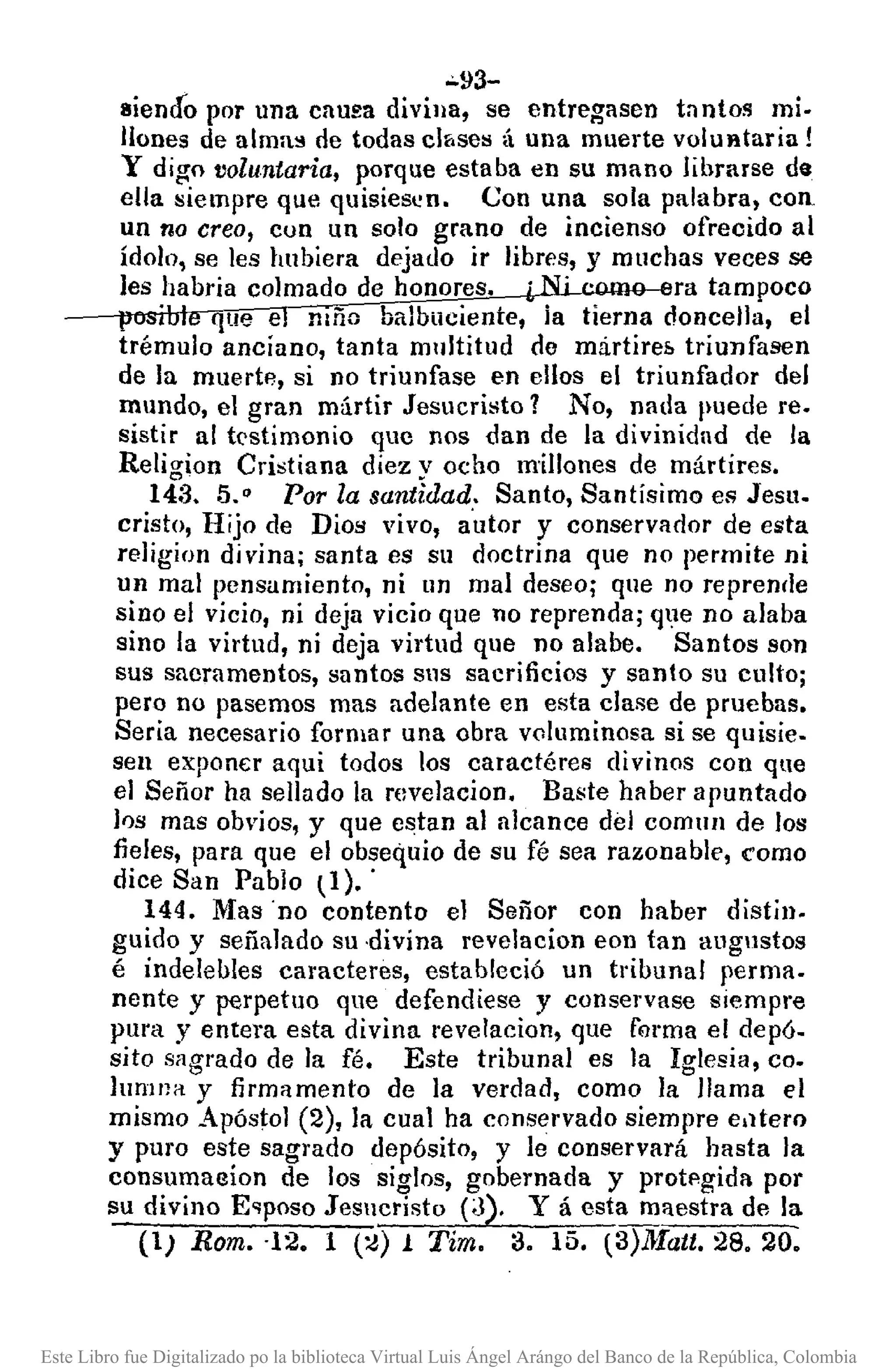 -93-
sienáo por una cnUEadivina, se entregasen bntos mi.
Ilones de alma;! de todas c1&sel:!á una muerte volufttaria!
y digo voluntaria, porque estaba en su mano librarse de
ella siempre que quisiesen. Con una sola palabra, con
un tia creo, cun un solo grano de incienso ofrecido al
ídolo, se les hubiera dejado ir libres, y muchas veces se
les habria colmado de honores•. ra tampoco
que e mño balbuciente, ia tierna doncella, el
trémulo anciano, tanta multitud do mirtireh triunfasen
de la muerte, si no triunfase en ellos el triunfador del
mundo, el gran mártir Jesucristo? No, nada puede re.
sistir al testimonio que nos dan de la divinidad de la
Religion Cristiana diez y ocho millones de mártires.
14:3, 5." Por la santidad. Santo, Santísimo es Jesu.
cristo, Hijo de Dios vivo, a'utor y conservador de esta
religion divina; santa es su doctrina que no permite ni
un mal pensamiento, ni un mal deseo; que no reprende
sino el vicio, ni deja vicio que no reprenda; que no alaba
sino la virtud, ni deja virtud que no alabe. Santos son
sus sacramentos, santos sus sacrificios y santo su culto;
pero no pasemos mas adelante en esta clase de pruebas.
Seria necesario formar una obra voluminosa si se quisie.
sen exp0nE:raqui todos los caractéres divinos con que
el Señor ha sellado la revelacion. Baste haber apuntado
los mas obvios, y que estan al alcance del comulI de los
fieles, para que el obsequio de su fé sea razonable, como
dice San Pablo ~1)..
144. Mas "no contento el Señor con haber distin.
guido y señalado su ·divina revelacion eon tan augustos
é indelelJles caracteres, estableció un tribunal perma.
nente y perpetuo que defendiese y conservase siempre
pura y entera esta divina revelacion, que forma el depó.
sito sagrado de la fé. Este tribunal es la Iglesia, co.
lumna y firmamento de la verdad, como la llama el
mismo Apóstol (2), la cual ha conservado siempre elltero
y puro este sagrado depósito, y le conservará hasta la
consumaeion de los siglos, gobernada y protpgida por
su divino E~poso Jesucristo (3). Y á esta maestra de la
(1) Rom. '12. 1 (:¿) 1 Tim. 3. 15. (3)Jlatt. 28. 20.
Este Libro fue Digitalizado po la biblioteca Virtual Luis Ángel Arángo del Banco de la República, Colombia
 