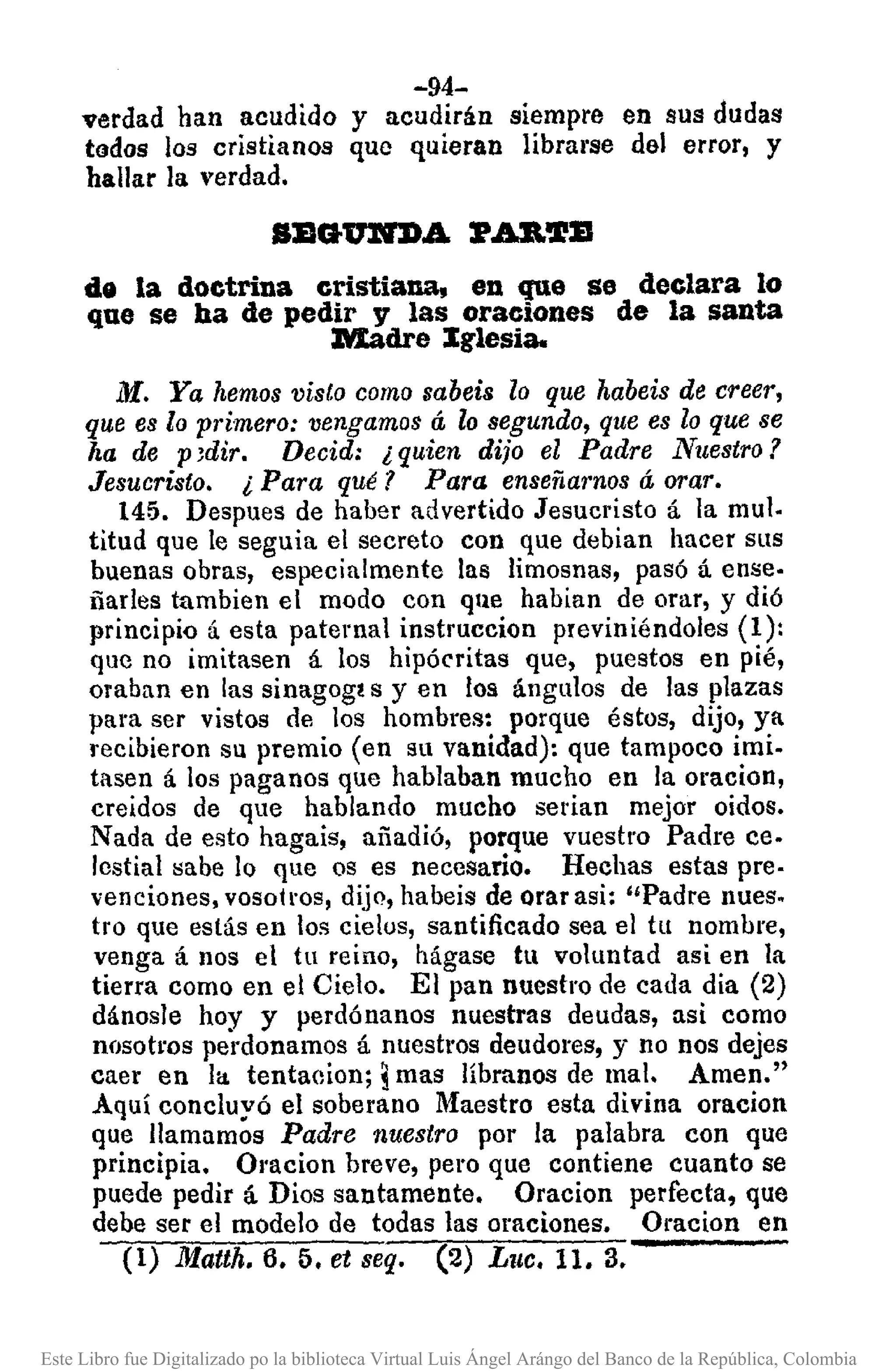 -94-
verdad han acudido y acudirán siempre en sus dudas
tados los cristianos que quieran libral'se del error, y
hallar la verdad.
de la doctrina cristiana, en que se declara lo
que se ha de pedir y las oraciones de la santa
Madre Iglesia.
M. Ya hemos visto como sabeis lo que habeis de creer,
que es lo primero: vengamos á lo segundo, que es lo que se
ha de p 3dir. Decid: ¿ quien dijo el Padre Nuestro?
Jesucristo. ¿ Para qué? Para enseñarnos á orar.
145. Despues de haber advertido Jesucristo á la mulo
titud que le seguia el secreto con que debian hacer SllS
buenas obras, especialmente las limosnas, pasó á ense·
ñarles tambien el modo con que habian de orar, y dió
principio á esta paternal instruccion previniéndoles (1):
que no imitasen á los hipócritas que, puestos en pié,
oraban en las sinagog! s y en los ángulos de las plazas
para ser vistos de los hombres: porque éstos, dijo, ya
recibieron su premio (en su vanidad): que tampoco imi.
tasen á los paganos que hablaban mucho en la oracion,
creidos de que hablando mucho serian mejor oidos.
Nada de esto hagais, añadió, porque vuestro Padre ceo
lestial sabe lo que os es necesario. Hechas estas pre.
venciones. vosotros, dijo, habeis de orar asi: "Padre nues.
tro que estás en los cielos, santificado sea el tu nombre,
venga á nos el tu reino, hágase tu voluntad asi en la
tierra como en el Cielo. El pan nuestro de cada dia (2)
dánosle hoy y perdónanos nuestras deudas, asi como
nosotms perdonamos á nuestros deudores, y no nos dejes
caer en la tentacion; imas líbranos de mal. Amen."
Aquí concluyó el soberano Maestro esta divina oracion
que llamamos Padre nuestro por la palabra con que
principia. Ol'acion breve, pero que contiene cuanto se
puede pedir á Dios santamente. Oracion perfecta, que
debe ser el modelo de todas las oraciones. Oracion en
(1) Matth. 6. 5. et seq. (2) Luc. 11. 3.
Este Libro fue Digitalizado po la biblioteca Virtual Luis Ángel Arángo del Banco de la República, Colombia
 