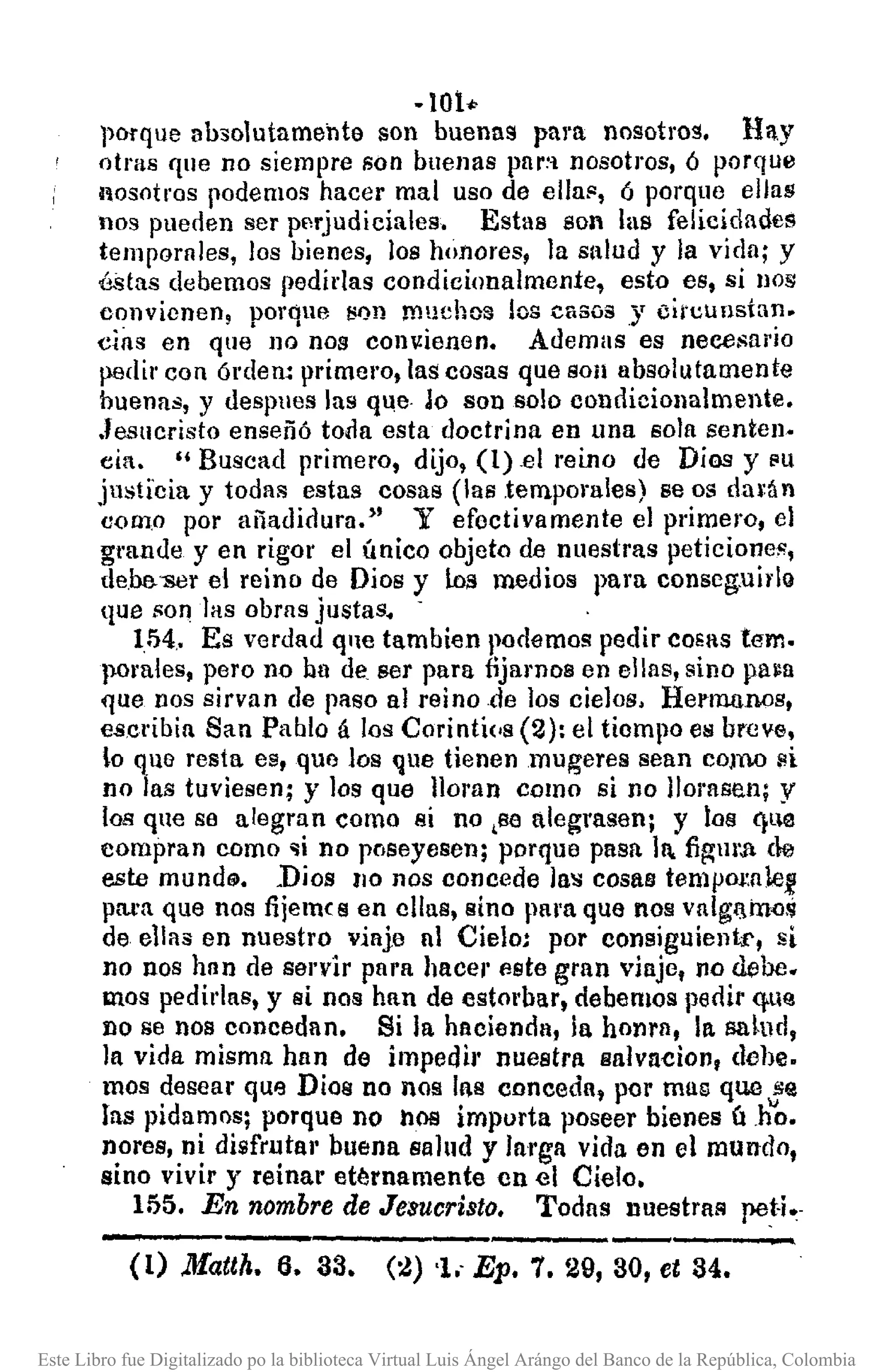 ·101••
porque absolutamente son buenas para nosotros. Hay
otrlls que no siempre son buenas par~'l nosotros, ó porque
nosotros podemos hacer mal uso de ella!', ó porque ellas
nos pueden ser perjudiciales. Estas son las felicidades
tempornles, los bienes, los honores, la salud y la vida; y
é-~tas debemos pedidas condicionalmente, esto es, si nos
c-onvionen! porque son muchos tos casos .Y cií'cunstan.
cins en que no nos cOIlv:ienen. Ademas es necesario
pedir con órclell: primero, las cosas que sOil absolutamente
buenas, y despues las ql1e Aa son solo condicionalmente.
Jesucristo enseñó tolla esta doctrina en llna sola senten-
cia. "Buscad primero, dijo, (l)el reino de Dios y ~u
justi'cia y toda!! estas cosas (las temporales) se os dal~án
0001.0 por añadidura." Y efoctivamente el primero, el
grande y en rigor el único objeto de nuestras peticiones,
de.oo-ser el reino de Dios y Los medios para conseguil'lo
que sOIl las obrns justas. -
154.. Es verdad qnc tambien podemos pedir COERS temo
pomles, pero no ha de ser para fijamos en ellas, sino pa~a
que nos sirvan de paso al reino de los cielos, HefllUlnos,
es.cribin San Pablo á los Corinti(,s (2): el tiompo eN breve,
0 que resta es, que los que tienen muge res sean CO)ll.Osi
no las tuviesen; y los que lloran como si no llorasen; y
los que se alegran como si no ,se alegrasen; y los I)ll0
compran como 'li no pnseyesen; porque pasa 11 figurA de
este mund@•. Dios 110 nos concede las COSIl!ltempOf.IlJe.l!
pnxn que nos fijem( s en ellas, sino pal'a que nos vnlgf!in()s
de ellas en nuestro viaje 11 Cielo; por consiguientr, si
no nos han de servir para hacel' este gran viaje, no debe.
mos pedidas, y si nos han de estorbar, debemos pedir <}lIla
no se nos concedan. Si la hacienda, la honra, la salud,
la vida misma han de impedÍ!' nuestra salvadoll, dehe.
mas desear que Dios no nos las conceda, por mas que se
las pidamos; porque no nos impurta poseer bienes úh'O.
nores, ni disfrutal' buena salud y larga vida en el mundo,
sino vivil' y reinar ettJrnamente en el Cielo.
155. En nombre de Jeaucristo. Todas nuestras peti.-
(1) Matth. 6. 33. (:.!) 'l. Ep. 7. 29, 30, et 34.
Este Libro fue Digitalizado po la biblioteca Virtual Luis Ángel Arángo del Banco de la República, Colombia
 