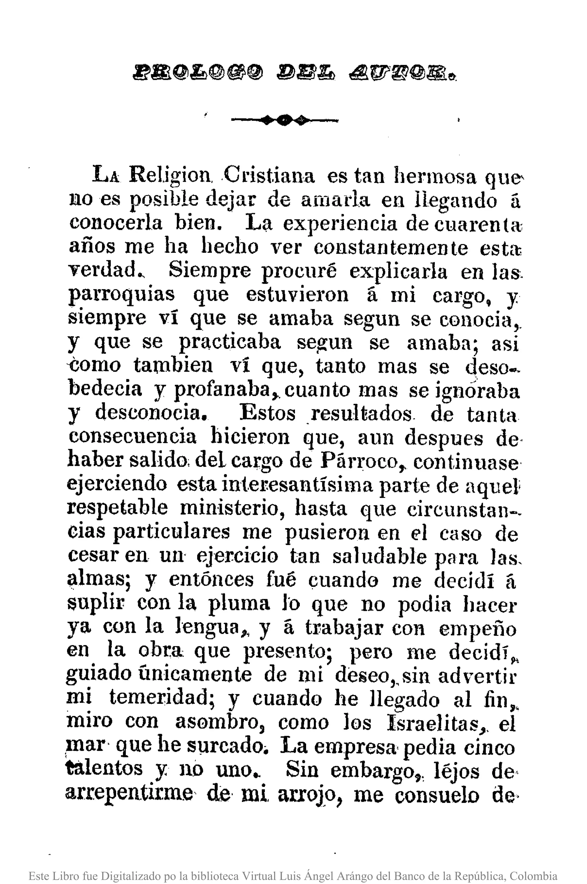 •••
LA Re1.igion.Cdst.iana es tan hermosa que-
liloes posible dejar de amada en llegando á
conocerla bien. La experiencia de cuarenta
años me ha hecho ver constantemente esta:
verd.ad" Siempre procuré explicada en las,
parroquias que estuvieron á mi cargo, y
siempre ví que se amaba segun se conocia,.
y que se practicaba se~un se amaba; así
-Como tambien ví que, tanto mas se deso•.
bedecia y profanaba,. cuanto mas se ignóraba
y desconocia. Estos resuHados de tanta
consecuencia hicieron que, aun despues de·
haber salido; del cargo de Párroco,. continuase
ejerciendo esta interesantísima parte de aquel'
respetable ministerio, hasta que circunstan-.
cias particulares me pusieron en el caso de
cesar en UlI" ejercicio tan saludable para las.
i:1lmas; y entónces fué cuando me decidí á
$uplir con la pluma lo que no podia hacer
ya con la lengua" y á babajar con empeño
en la obra que presento; pero me decidí"
guiado ímicamente de mi deseo"sin advertir
mi temeridad; y cuando he llegado al fin"
miro con asembro, como los Israelitas,. el
,mar' que he surcado. La empresa· pedia cinco
talentos y no uno •. Sin embargo" léjos de'
arrepentirme de mi arroJo, me consuelo de·
Este Libro fue Digitalizado po la biblioteca Virtual Luis Ángel Arángo del Banco de la República, Colombia
 