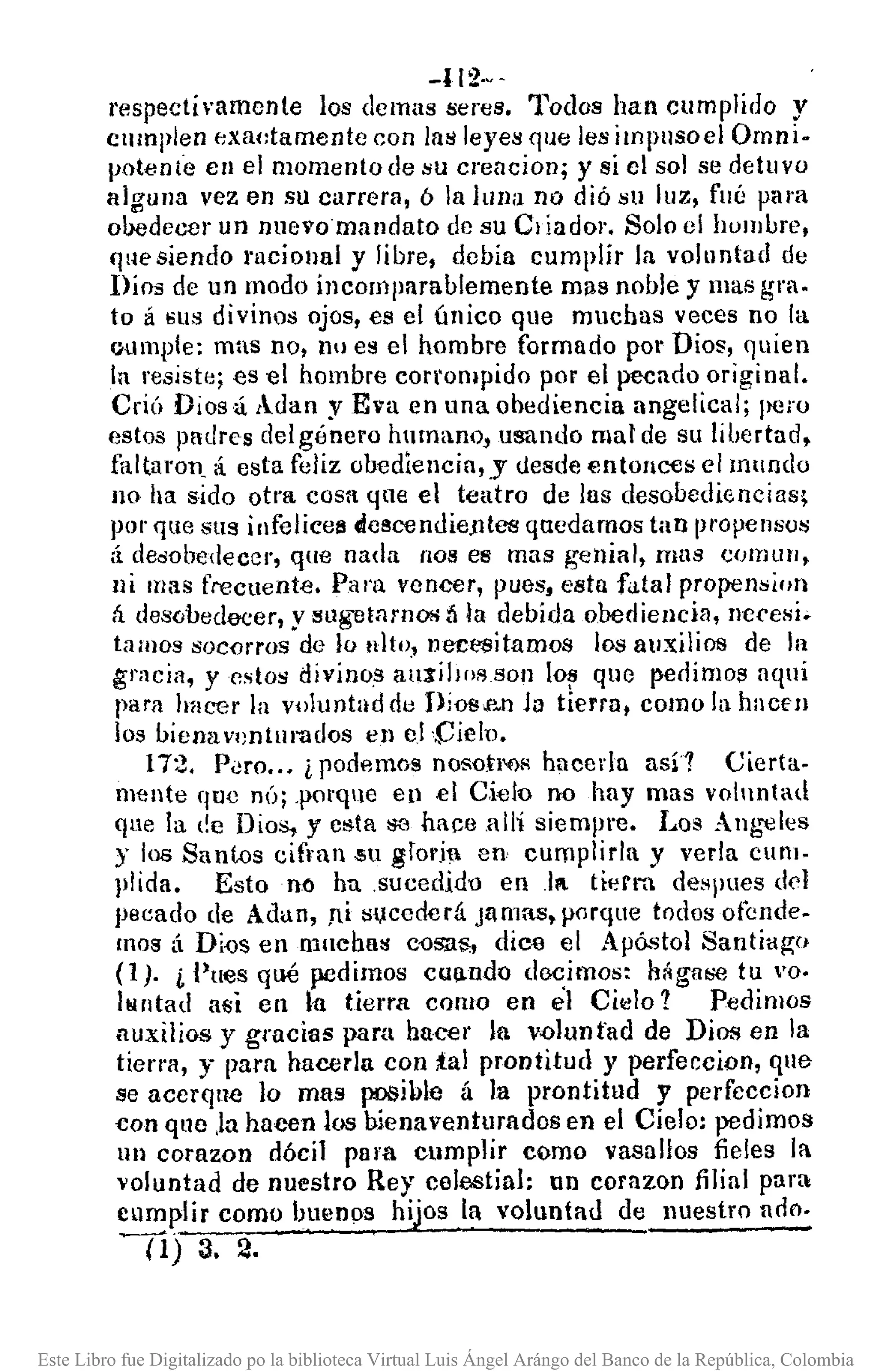 -1[2·.,·
respectí ·amenle los demas seres. Todos han cumplido y
cnm¡llen f:xat:tamente con lns leyes que les impllsoel Ornni.
potent"e en el momento de su creacion; y si el sol se detuvo
alguna vez en su carrera, ó la IUlla no dió sU luz, fllé para
ooodecer un nuevo mandato de su Cl íador. Solo el hombre,
fjllC siendo racional y libre, debia cumplir la voluntad de
Dios de un modo incomparablemente mll8 noble y mas grao
to á ~us divinos ojos, es el único que muchas veces no la
oumple: mns no, nu es el hombro formado por Dios, quien
la re¡¡iste; es 'el hombre corrompido por el pecado original.
CriÚ Dios á AJan y Eva en llna obediencia angelical; llOro
estos paurcs del género humano" usando mal de su libertad,
fallaron. á. esta feliz obediencia, y desde entonces el mundo
no ha sido otra cosa qne el teatro de las desobediencias;
pOI' qtte sus infelices dcscenJie.ntea quedamos tan propensu!>
ti deóobedeccr, que nada nos es mas genial, mas CO/TlUfI,
ui mas frecuente. Para vencer, pues, esta fatal propensiflll
á des(¡bedecer, ysug-et¡¡rnos ti la debida obediencia, necesi ..
tamos !>ocorros de lo nlto, necesitamos los auxiliOll de In
gracia, y estos divinos aUl"iJ¡ol'lsoll lo~ que pedimos aquí
para hacer la voJuntad de Dios-PNnlo tierro, como la hacfll
los bicnav.mturados en el 'Cielo.
172. P<Jro..• ¿ podemos nosotl'flR hacerla asíl Cierta.
mente que nÚ; .porque en el Cielo no hay mas voluntad
que la ¡!e Dios, y esta $3 hace HUi siempre. Los Au!:,"€les
y los Santos cifran.su gror.i1. en cumplir/a y verla cum.
plida. Estollo ha .sucedid'O en .11 ticrl"fL despues del
pecado de Allan, ,tí sl,Ieedcrá Jamas, porque todos ofende.
mas á Di{)s en mncha!! CD8aS, dice el Apóstol Santiagn
(1). i.l'ues qué pedimos cUlludo do.<::imos: h~gfl¡;e tu '0·
lllntad asi en la tierra como en el Cil<l!o1 Pedimos
auxilios y gracias paru huc€r la v.olunfad de Dios eu la
tierra, y para hacerla con tal prontitud y perfeccion, que
se acerqne lo mas posible á la prontitud y perfcccion
con que .la hacen los biena ventura dos en el Cielo: pedimos
un corazon dócil para cumplír como vasallos fieles la
voluntad de nuestro Rey celestial: nn corazon filial para
cumplir como buenos hijos la voluntad de nuestro arlo.
O) 3.2.
Este Libro fue Digitalizado po la biblioteca Virtual Luis Ángel Arángo del Banco de la República, Colombia
 