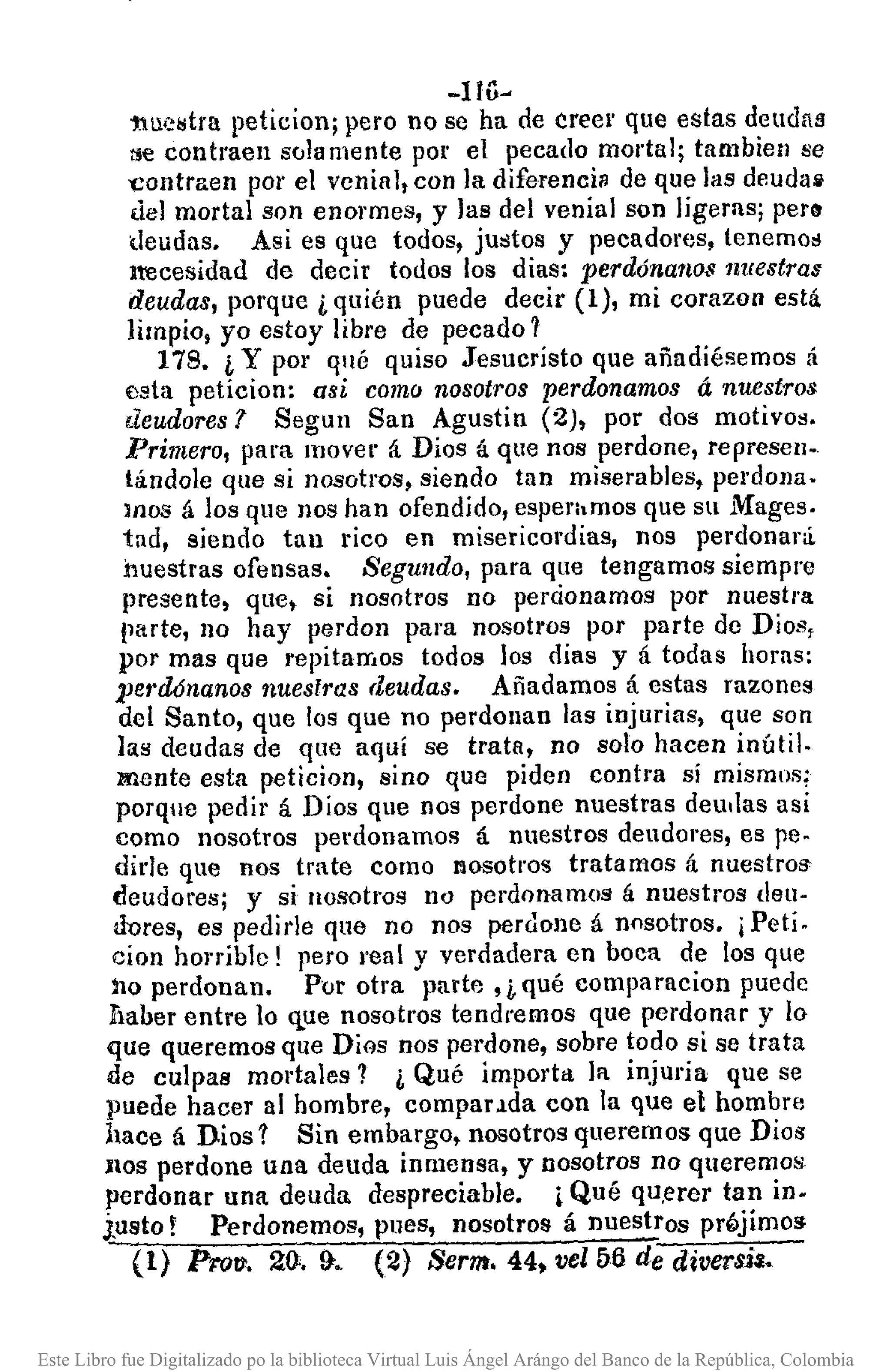-1 lG~
tlu<:~~trapeticion; pero no se ha de creer que estas deudatl
tje contraen solamente por el pecado mortal; tambien se
'Contraen por el venial, con la diferenci~ de que las deudall
del mortal son enormes, y las del venial son ligeras; per"
deudas. Asi es que todos, justos y pecadores, tenemo"
lt'ecesidad de decir todos los dias: perdónallO$ nuestras
deudas, porque ¿ quién puede decir (1), mi corazon está
limpio, yo estoy libre de pecado 1
178. ¿ Y por qué quiso Jesucristo que añadiésemos á
esta peticion: asi como nosotros perdonamos á nuestros
deudores 1 Segun San Agustin (2), por dos motivos.
Primero, para mover á Dios á que nos perdone, represen-
tándole que si nosotros, siendo tan miserables, perdona.
lnOS á los que nos han ofendido, esperhmos que su Mages.
tad, siendo tan rico en misericordias, nos perdonará.
nuestras ofensas. Segundo, para que tengamos siempre
presente, que, si nosotros no percionamos por nuestra
parte, no hay perdon para nosotros por parte de Dios,
por mas que repitamos todos los dias y á todas horas:
pet'dónanos nuestras deudas. Añadamos á estas razones
del Santo, que los que no perdonan las injurias, que son
las deudas de que aquí se trata, no solo hacen inútil.
mente esta peticion, sino que piden contra sí mismos;
porque pedir á Díos que nos perdone nuestras deullas asi
como nosotros perdonamos á nuestros deudores, es pe.
dida que nos trate como I'losotros tratamos á nuestros
deudores; y si lIosotros no perdonamos á nuestros deu·
dores, es pedirle que no nos perdone á nosotros. ¡Pati.
cion honiblc! pero real y verdadera en boca de los que
no perdonan. Por otra parte, ¡,qué comparacion puede
flaber entre lo que nosotros tendremos que perdonar y lo
que queremos que DiGS nos perdone, sobre todo si se trata
de culpas mortales 1 i Qué importa la injuria que se
puede hacer al hombre, compal'.lda con la que el hombre
hace á Dios 1 Sin embargo, nosotros queremos que Dios
nos perdone una deuda inmensa, y nosotros no queremos
perdonar una deuda despreciable. ¡Qué qU,erer tan in.
justo! Perdonemos, pues, nosotros á nuestros prt>jimos
(1) Pro", 2:(}.!}. (2) Serm, 44, vel56 de diversia.
Este Libro fue Digitalizado po la biblioteca Virtual Luis Ángel Arángo del Banco de la República, Colombia
 