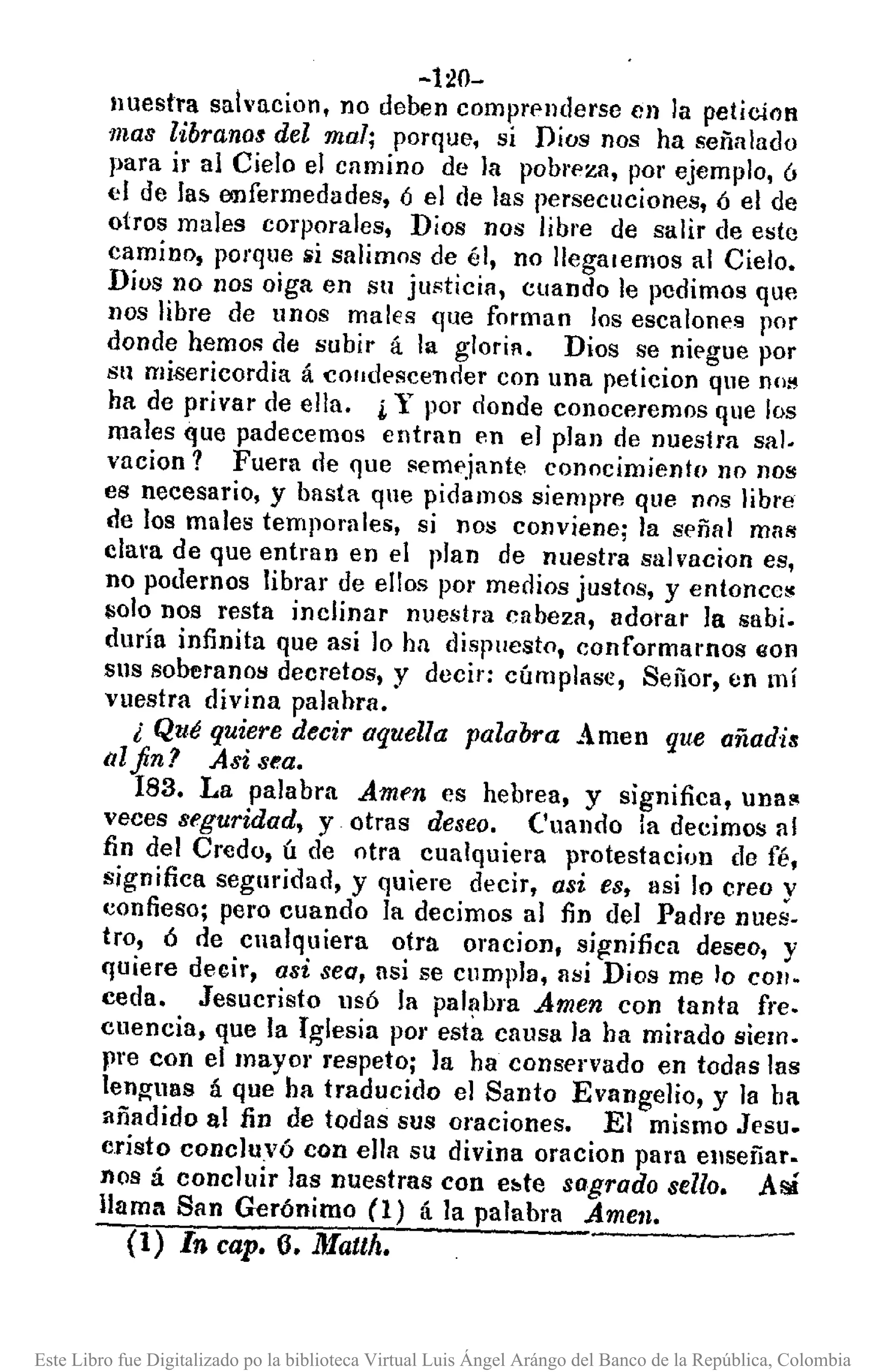 -l:W-
nuestra sah'acion, no deben comprf>llderseen la pelicíon
mas librano$ del mal; porque, si Dios nos ha señalado
para ir al Cielo el camino de la pobl'l'za, por ejemplo, ó
el de lal>enfermedades, ó el de las persecuciones, 6 el de
otros males corporales, Dios nos libre de salir de este
camino, porque si salimos de él, no lIegalemos al Cielo.
Dios no nos oiga en SlI justicin, cuando le pedimos que
nos libre de unos males (¡ue forman los escalones por
donde hemos de subir á la gloria. Dios se niegue por
su misericordia á cOlldescencler con una peticion que no!!
ha de privar de ella. ¡Y por donde conoceremos que los
males que padecemos entran en el plan de nuestra sal.
vacion? Fuera de que seml'jante conocimiento no nos
es necesario, y basta que pidamos siempre que nos libre
de los males temporales, si nos conviene; la sl'ñal mas
clara de que entran en el plan de nuestra salvacion es,
no podernos librar de ellos por medios justos, y entoncc!!
solo nos resta inclinar nuestra cabeza, adorar la sabio
duría infinita que asi lo ha dispuesto, conformamos eon
sus soberanos decretos, y decir: cúmplase, Señor, en mí
vuestra divina palabra.
¿ Qué quiere decir aquella palabra Amen que añadis
itlfinJ Asi sea.
183. La palabra Amen es hebrea, y significa, una~
veces seguridad, y otras deseo. Cuando la decimos al
fin del Credo, ú de otra cualquiera protestacion de fé,
significa seguridad, y quiere decir, asi es, así lo creo y
confieso; pero cuando la decimos al fin del Padre nues-
tro, ó de cualquiera otra oracion, significa deseo, y
quiere decir, asi sea, asi se cumpla, m,¡j Dios me lo COIl-
ceda. Jesucristo lls6 la pal~bra Amen con tanta fre.
cuencia, que la Iglesia pOI'esta causa la ha mirado siem.
pre con el mayor respeto; la ha conservado en todas las
lenguas á Que ha traducido el Santo Evangelio, y la ha
añadido al fin de todas sus oraciones. El mismo JI'SU.
cristo concluyó con ella su divina oracion para enseñar.
nos á concluir las nuestras con e:.te sagrado sello. Así
llama San Gerónimo (1) á la palabra Amen.
(1) In cap. 6. lJlauh.
Este Libro fue Digitalizado po la biblioteca Virtual Luis Ángel Arángo del Banco de la República, Colombia
 