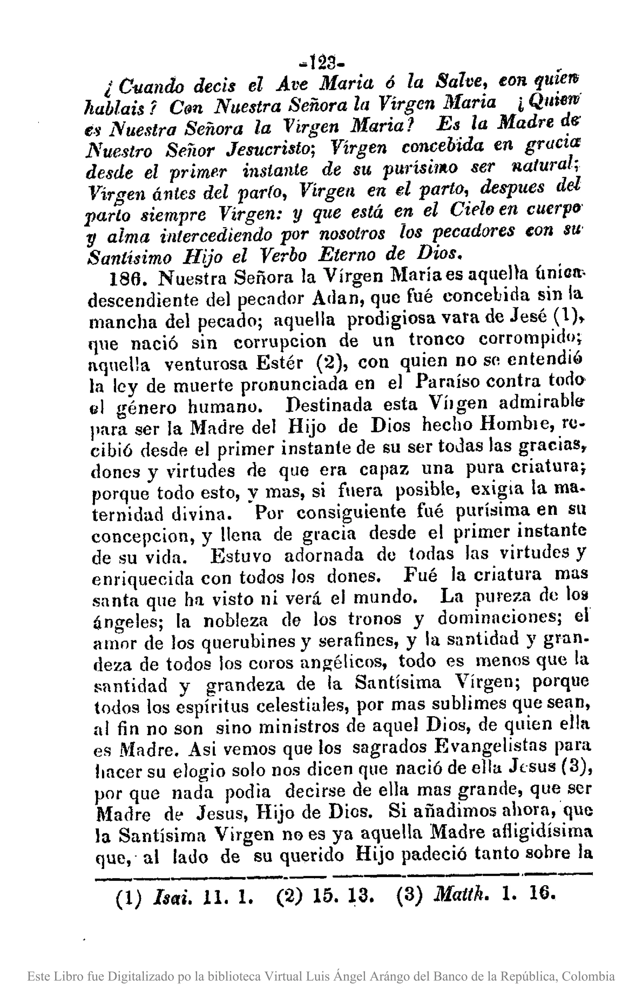 ~t23-
¿ Cllanao decis el Ave Maria 6 la Salve, eon fJuíerw
ltablais 7 C(m, Nuestra Señora la Virgen }[aria i Qui6ni
e.Y Nue.~tro Señora la Virgen Maria? Es la Madre de'
Nuestro Señor Jesucristo; Virgen concebida en gracia:
desde el prime.r instante de su pUJ"ÍsÍ1ItOser )latural;
Virgen ántcs del parlo, Virgen en el porto, despues del
parto siempre Virgen: y que está en el Cido en cuerpo'
y alma intercediendo por nosotros los pecadores eon 8U'
Sant-ísimo Hijo el Verbo Eterno de Dios.
186. Nuestra Señora la Vírgen Mariaes aquella Úniclt.
descendiente del pecador Alian, que fué concebida sin la
mancha del pecado; aquella prodigiosa vara de Jesé (1).
qlle nació sin corrupcion de un tronco corrompido;
aqnella venturosa Estér (2), con quien no se entendi"
la ley de muerte pronunciada en el Paraíso contra todo
el género humano. Destinada esta VÍlgen admirabltr
para ser la Madre del Hijo de Dios hecho HombJe, rc-
cibió desde el primer instante de su ser todas las gracias,
dones y virtudes de que era capaz una pura criatura;
porque todo esto, y mas, si fllera posible, exigta la ma.
ternidad divina. Por consiguiente fué purísima en Sll
concepcion, y llena de gracia desde el primer instante
de su vida. Estuvo adornada do todas las virtudes y
enriquecida con todos los dones. Fué la criatura mas
santa que hfl visto ni verá el mundo. La pmeza de 108
ángeles; la nobleza de los tronos y dominaoiones; el
amor de los querubines y serafines, y la santidad y gran.
deza de todos los coros angélicos, todo es menos que la
"antidad y grandeza de la Santísima Virgen; porque
todos los espíritus celestiales, por mas sublimes que sean,
al fin no son sino ministros de aquel Dios, de quien ella
es Madre. Asi vemos que los sagrados Evangelistas para
tlUcer su elogio solo nos dicen que nació de ella J(·sus (3),
por que nada podia decirse de ella mas grande, que ser
Madre dé' Jesus, Hijo de Dios. Si añadimos ahora,que
la Santísima Virgen no es ya aquella Madre afligidísima
que,' al lado de su querido Hijo padeció tanto sohre la
(1) [seri. 11. l. (2) 15.13. (3) Mattk. l. 1(1.
Este Libro fue Digitalizado po la biblioteca Virtual Luis Ángel Arángo del Banco de la República, Colombia
 