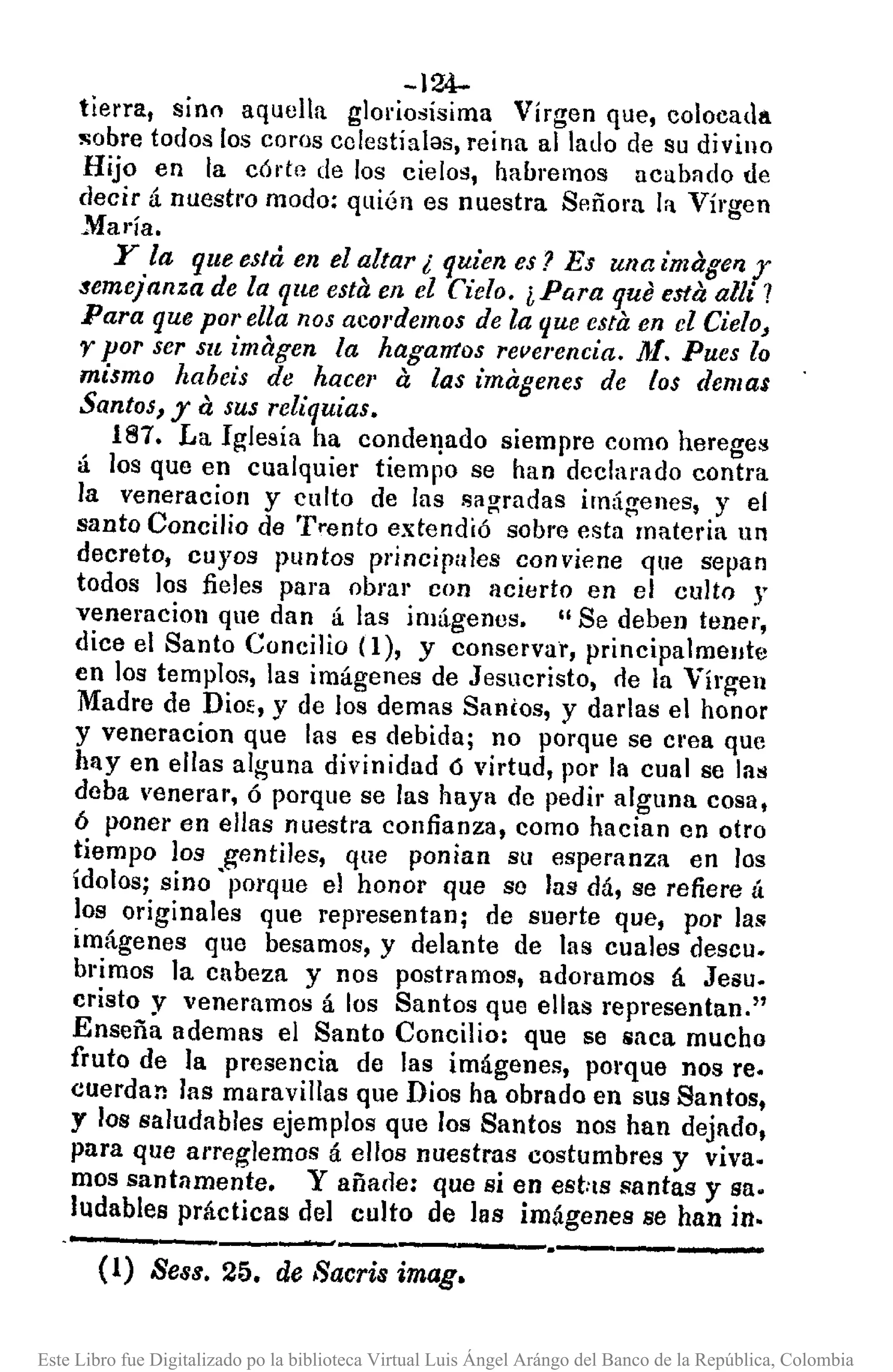 -124-
tierra, sino aquella glol'iosísima Virgen que, colocada
!l;obre todos los coros cclestíalas, reina alIado de su divino
Hijo en la córte de los cielos, hauremos acabado úe
decir á nuestro modo: quién es nuestra Señora la Virgen
Mal'ia.
y la que está en el altar ¿ quien es? Es una imager¡y
semejanza de la que esta en el Cielo. ¿Para que esta allí?
Para que por ella nos acordemos de la que esta en el Cielo,
r por ser su imagen la hagamos reverencia, 11>/.Pues lo
mismo haheis de hacer a las imagenes de los demas
Santos, ya sus reliquias.
H!l7. La Iglesia ha conder¡ado siempre como heregel:!
á los que en cualquier tiempo se han dcclarado contra
la veneracioll y culto de las sagradas irn,ígenes, y el
santo Concilio de Trento extendió sobre esta materia 1111
decreto, cuyos puntos principales conviene que sepan
todos los fieles para obra" con acierto en el culto r
veneracioll que dan á las imágenes. " Se deben tener,
dice el Santo Concilio (l), y conservar, principalmeute
en los templos, las imágenes de Jesucristo, cle la Virgen
Madre de Dioe, y de los demas Santos, y darlas el honor
y veneracion que las es debida; no porque se crea que
hay en ellas alguna divinidad ó virtud, por la cual se las
deba venerar, ó porque se las haya de pedir alguna cosa,
ó poner en ellas nuestra confianza, como hacian en otro
tiempo los gentiles, que ponian su esperanza en los
ídolos; sino' pOl'que el honor que se las dá, se refiere á
los originales que representan; de suerte que, por las
imágenes que besamos, y delante de las cuales descu.
brimos ]a cabeza y nos postramos, adoramos á Jesu.
cristo y veneramos á los Santos que ellas representan,"
Enseña ademas el Santo Concilio: que se saca mucho
fruto de la presencia de las imágenes, porque nos re.
cuerdan las maravillas que Dios ha obrado en sus Santos,
y los saludables ejemplos que los Santos nos han dejado,
para que arreglemos á ellos nuestras costumbres y viva.
mas santamente. y añade: que si en eshs santas y sa.
ludables prácticas del culto de las imágenes se han in.
--.----- .•-----
(1) Seas. 25. de Saería imag.
Este Libro fue Digitalizado po la biblioteca Virtual Luis Ángel Arángo del Banco de la República, Colombia
 