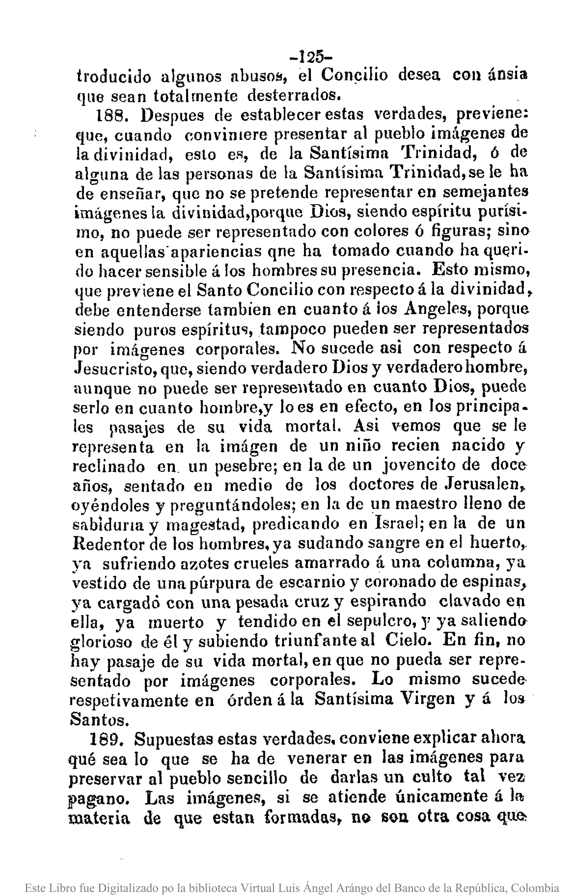 -125-
troducido algunos abuso!!, el Conc::i1iodesea con ánsia
que sean totalmente desterrados.
188. Despues de establecer estas verdades, previene:
que, cuando convinlere presentar al pueblo imágenes de
la divinidad, esto eR, de la Santísima Trinidad, 6 de
alguna de las personas de la Santísima Trinidad,se le ha
de enseñar, que no se pretende representar en semejantes
imágenes la divinidad,porquc Dios, siendo espíritu purísi.
mo, no puede ser representado con colores ó figuras; sino
en aquellas' apariencias que ha tomado cuando ha queri.
do hacer sensible á los hombres su presencia. Esto mismo,
que previene el Santo Concilio con respecto á la divinidad,
debe entenderse tambíen en cuanto á los Angeles, porque
siendo puros espíritu~, tampoco pueden ser representados
por imágenes corporales. No sucede asi con respecto á
Jesucristo, que, siendo verdadero Dios y verdadero hombre,
aunque no puede ser representado en cuanto Dios, puede
serIo en cuanto hombre,y loes en efecto, en los principa-
les pasajes de su vida mortal. Asi vemos que se le
represen ta en la imágen de un niño recien nacido y
reclinado en. un pesebre; en la de un jovencito de doce
años, sentado en medio de los doctores de .Jerusalen.
oyéndoles y preguntándoles; en la de un maestro lleno de
sablduna y magestad, p,'edicando en Israel; en la de un
Redentor de los hombres. ya sudando sangre en el huerto,.
ya sufriendo azotes crueles amarrado á una columna, ya
vestido de una púrpura de escarnio y coronado de espinas,
ya cargado con una pesada cruz y espirando clavado e1
ella, ya muerto y tendido en el sepulcro, J' ya saliendo
glorioso de él y subiendo triunfante al Cielo. En fin, 110
hay pasaje de su vida mortal, en que no pueda ser repre-
sentado por imágenes corporales. Lo mismo sucede·
"espetivamente en órden á la Santísima Virgen y á los
Santos.
189. Supuestas estas verdades. conviene explicar ahora
qué sea lo que se ha de venerar en las imágenes para
preservar al pueblo sencillo de darlas un culto tal vez
pagano. Las itnágene¡¡, si se atiende únicamente á la
materia de que estan formadas, n~ S~1l otra cosa que,
Este Libro fue Digitalizado po la biblioteca Virtual Luis Ángel Arángo del Banco de la República, Colombia
 