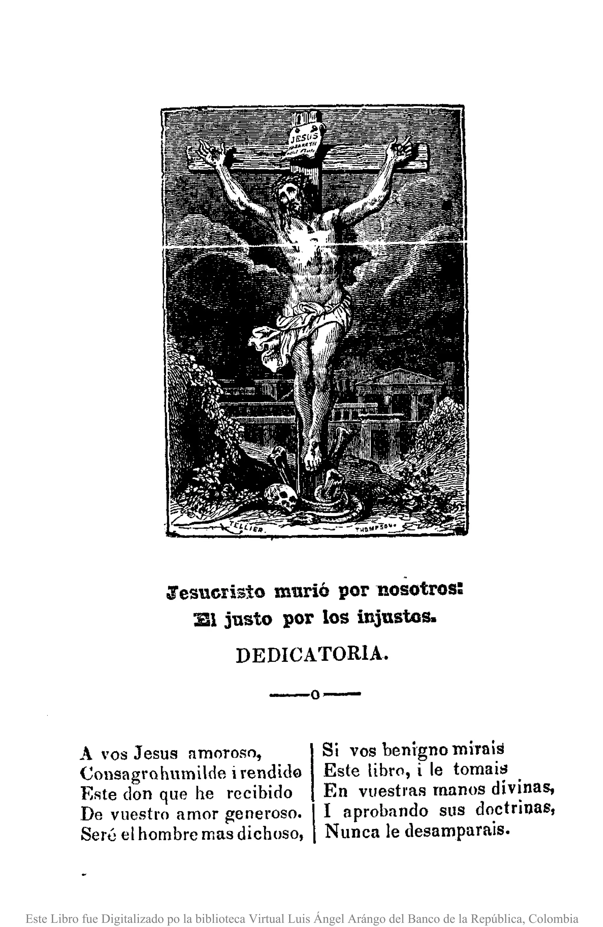 ~esuerisíomurió por nosotros:
111justo por los injustos.
DEDICATORIA.
--0-
A vos Jesus amoroso. 1Si vos benigno mira is
COllsagrohumilde irendida Este libro, i le tomaitl
Este don que he recibido En vuestms manos divinas,
De vuestro amor generoso, I1 aprobando sus doctrinas,
Seré el hombre mas dichoso, Nunca le desamparais.
Este Libro fue Digitalizado po la biblioteca Virtual Luis Ángel Arángo del Banco de la República, Colombia
 