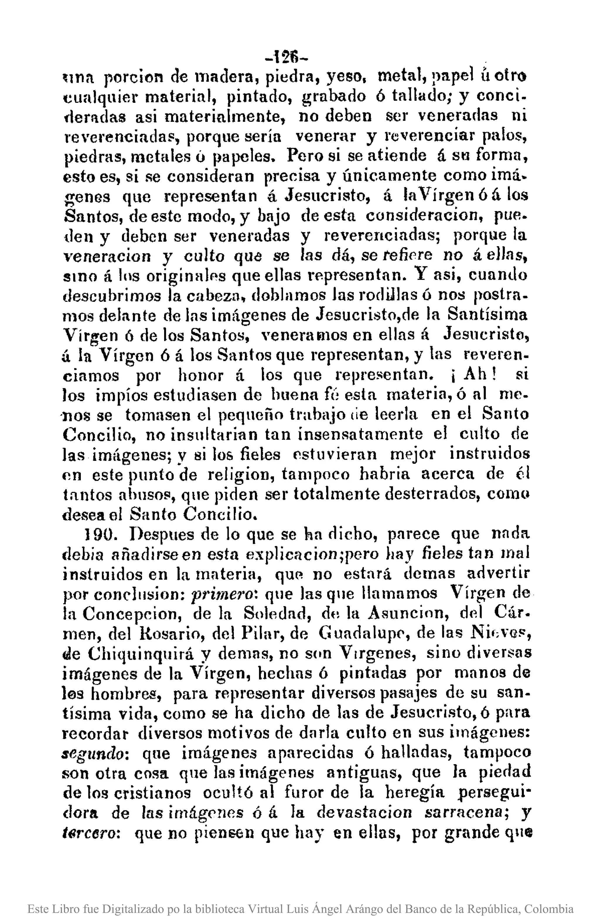 -121i-
~¡nn poreion de madera, piedra, yeso. metal, lll1pel Ú olro
cualquier material, pintado, grabado ó tallado; y conci.
rleroulas asi materialmente, no deben ser veneradas ni
reverenciada~, porque sería venerar y reverenciar palos,
piedras, metales ti papeles. Pero si se atiende á Sil forma,
esto es, si se consideran precisa y únicamente como imá.
genes que representan á Jesucristo, á laVírgen ó á los
Santos, de estc modo, y bajo de esta consideracion, pue.
den y deben ser veneradas y reverenciadas; porque la
veneracion y culto que se las dá, se refiere no á ellns,
SIDO á los originales que ellas rp.presentan. Y asi, cuando
descubrimos la cabeza, doblamos las rodillas ó nos postra-
mos delante de ]as imágenes de Jesucristo,de la Santísima
Virgen 6 de los Santos, veneramos en ellas á Jesucristo,
á In Vírgen ó á los Santos que representan, y las reveren·
ciamos por honor á los que representan. j Ah! si
los impíos estudiasen de huena fú esta materia, ó al me.
-nos se tomasen el pequeño trabajo ¡ie leerla en el Santo
Concilio, no insullarian tan insensatamente el culto de
las imágenes; y si 108 fieles estuvieran mejor instruidos
en este punto de religion, tampoco habria acerca de él
tantos ahllso~, que piden ser totalmente desterrados, como
deseael Santo Concilio.
]90. I>espues de lo que se ha dicho, parece que nada
debía añadirseen esta explicacion;pero hay fieles tan mal
instruidos en la materia, que no estará dcmas advertir
por condllsjon: pt'imel'o: que las que llamamos Virgen de
la Concepcion, de la So]p.dad, dt, la ASllncinn, d(d Cár.
men, del H.osario, del Pilar, de G uadalupe, de la!! Ni';'Q!',
Ide Chiquinquirá y demas, no son Vlrgenes, sino diver~as
imágenes de la Virgen, hechas ó pintadas por manos de
les hombres, para representar diversos pasajes de su san·
tísima vida, como se ha dicho de las de Jesucristo, ó para
recordar diversos motivos de dllrla culto en sus imágcnes:
segundo: que imágenes aparecidas ó halladas, tampoco
son otra cosa que las imágenes antiguas, que la piedad
de los cristianos ocultó al furor de la heregía persegui'
dora de las imágenes ó á la devastacion sarracena; y
t6rCtlro: que no pien8611 que hay en ellas, por grande qne
Este Libro fue Digitalizado po la biblioteca Virtual Luis Ángel Arángo del Banco de la República, Colombia
 