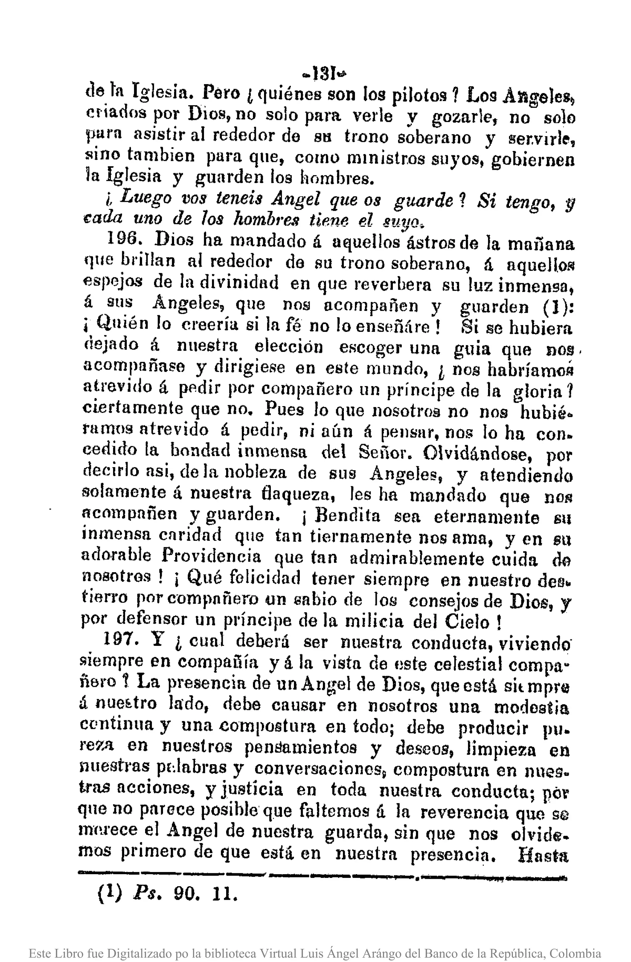 -131•.•
(le ta Iglesia. Pero ¿ quiénes son los pilotos? Los Angeles¡
c¡·iados por Dios, no solo para verle y gozar le, no solo
pura asistir al rededor de su trono soberano y ser.virle,
~ino tambien para que, como mmistr.os suyos, gobiernen
la Iglesia y ~Ullfden los hombres.
¡. Luego V09tenei9 Angel que 09 guarde? Si tengo, y
~ada uno de 109 hombl·e.~tiene el suya.
196. Dios ha mandado á uEjuellos ástros de la mañana
(Pie brillan al rededor de su trono soberano, á aqueHo/il
espejos de la divinidad en que reverbera su luz inmensa,
á sus Angeles, que nos acompañen y guarden (1):
¡Quién lo creería si la fé no lo enseñáre! Si se hubiem
dejado á nuestra elección escoger una guia que DOY,
acompañase y dirigiese en este mundo, L nos habríamoÁ
atrevido á pl1dir por compañero un príncipe de la gloria?
ciertamente que no. Pues lo que nosotros no nos hubié-
tamos atrevido á pedir, ni aún á peusar, no!; lo ha con-
cedido la bondad inmensa del Señor. Olvidándose, por
deeirlo asi, de la nobleza de sus Angeles, y atendiendo
solamente á nuestra flaqueza, les ha mandado que nOR
Acompañen y guarden. j Bendita sea eternamente Sil
inmensa caridad que tan tiel'Damente nos ama, y en Sll
adorable Providencia que tan admirablemente cuida 00
nosotros! i Qué folieidad tener siempre en nuestro des.
tierro por c·ompnñem un sabio de los consejos de Dios, y
por defensor un príncipe de In milicia del Cielo!
197. Y L cual deberá ser nuestra conducta, viviendo·
siempre en compauía y á la vista de este celestial compa"
ñero 1 La presencia de un Angel de Dios, que está sit mpr0
á nueétro lado, debe causar en nosotros una modestia
continua y una compostura en todo; debe producir Pl.
re7)1 en nuestros penSamientos y deseos, limpieza en
lluestras pdabras y conversaciones, compostum en nues-
tras acciones, y justicia en toda nuestra conducta; pó'
que no pnrece posihle que faltemos á la reverencia que se
mnl'ece el Angel de nuestra guarda, sin que nos olvide.
mos primero de que está. en nuestra presencia. fiasta
------------.----,..,~(l) Ps. 90. 11.
Este Libro fue Digitalizado po la biblioteca Virtual Luis Ángel Arángo del Banco de la República, Colombia
 