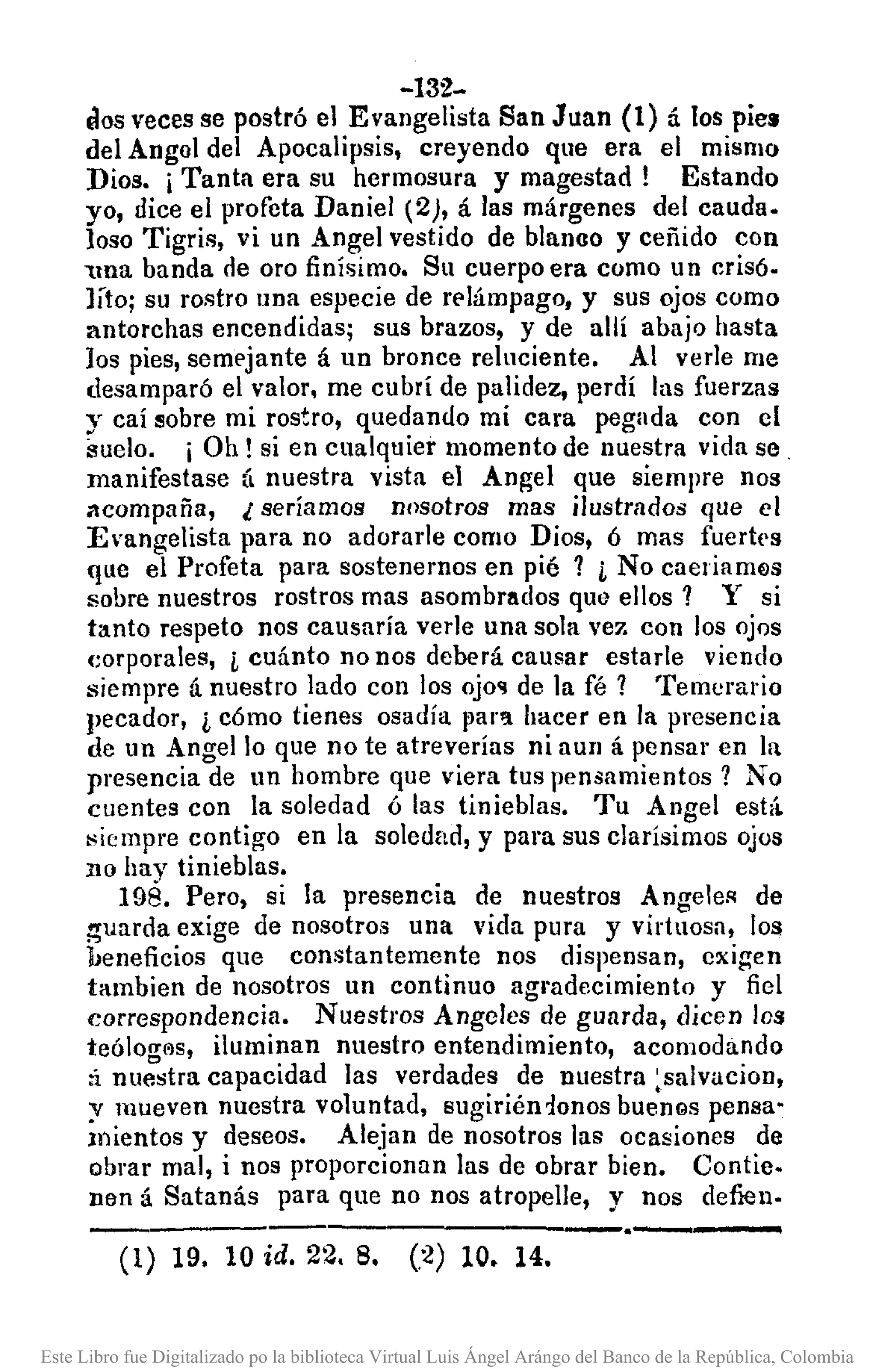 -132-
OOS veces se postró el Evangelista San Juan (1) á los pie.
del Angol del Apocalipsis, creyendo que era el mismo
Dios. iTanta era su hermosura y magestad! Estando
yo, dice el profeta Daniel (2), á las márgenes del cauda.
laso Tigris, vi un Angel vestido de blanao y ceñido con
"'l!Uabanda de oro finísimo. Su cuerpo era como un crisó.
Jíto; su rostro Ilna especie de relámpago, y sus ojos como
antorchas encendidas; sus brazos, y de allí abajo hasta
los pies, semejante á un bronce reluciente. Al verle me
desamparó el valor, me cubrí de palidez, perdí las fuerzas
y caí sobre mi rostro, quedando mi cara pegada con el
suelo. i Oh! si en cualquier momento de nuestra vida se .
manifestase á nuestra vista el Angel que siempre nos
acompaña, l seríamos nosotros mas ilustrados que el
E'angelista para no adorarle como Dios, ó mas fuertt'S
que el Profeta para sostenemos en pié ? i No caeliam~s
sobre nuestros rostros mas asombrlldos que ellos? Y si
tanto respeto nos causaría verle una sola ve? con los ojos
(;orporales, i cuánto no nos deberá causar estarle viendo
siempre á nuestro lado con los ojo'! de la fé? Temeral'io
pecador, i cómo tienes osadía par'l hacer en la presencia
de un Angel lo que no te atreverías ni aun á pensar en la
presencia de un hombre que viera tus pensamientos? No
Clientes con la soledad ó las tinieblas. Tu Angel está
siempre contigo en la soledad, y para sus clarísimos ojos
no hay tinieblas.
198. Pero, si la presencia de nuestros Angeles de
~uarda exige de nosotros una vida pura y virtuosa, los
beneficios que constantemente nos dispensan, exigen
íambien de nosotros un continuo agl'adecimiento y fiel
correspondencia. Nuestros Angeles de guarda, dicen los
teólolT('Js,iluminan nuestro entendimiento, acomodando
:i nu:'stra capacidad las verdades de nuestra ~salvacion.
y mueven nuestra voluntad, sugiriénionos bUenQspensa-
mientos y deseos. Alejan de nosotros las ocasiones de
obrar mal, i nos proporcionan las de obrar bien. Contie.
nen á Satanás para que no nos atropelle, y nos def1eu.
--.----------------,-.-------(1) 19. 10 id. 22.8. (2) 10. 14.
Este Libro fue Digitalizado po la biblioteca Virtual Luis Ángel Arángo del Banco de la República, Colombia
 