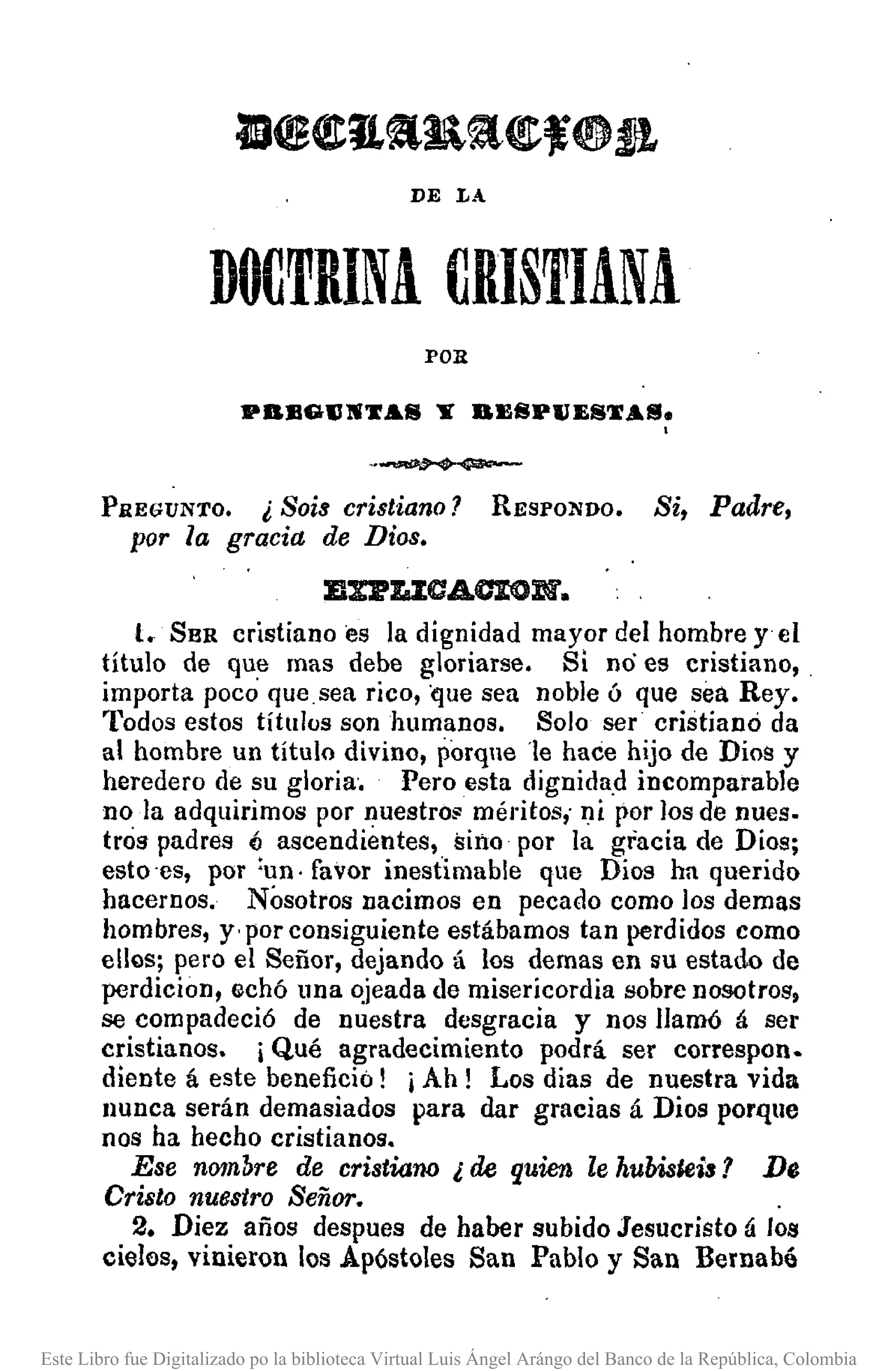 DE L.-.
DOCTRINA. CRISTIANA
POR
PBJlGlINTAfiI Y BJl8PllE8TAlIJ •
.
-..-.-PREGUNTO. ¡Sois cristiano? RESPONDO. Si, Padre,
por la gracia de Dios.
B%I'laZCAOION.
l. SBR cristiano es la dignidad mayor del hombre y el
titulo de que mas debe gloriarse. Si no es cristiano,
importa poco que,sea rico, que sea noble ó que sea Rey.
Todos estos títulos son humanos. Solo ser cristianó da
al hombre un título divino, porqne 'le hace hijo de Dios y
heredero de su gloria'. Pero esta dignida,d incomparable
no la adquirimos por nuestro;: méritos, ni por los de nues.
tras padres 6 ascendientes, sino por la gracia de Dios;
esto 'es, por :un· favor inestimable que Dios ha querido
hacernos. Nosotros nacimos en pecado como los demas
hombres, y' por consiguiente estábamos tan perdidos como
ellos; pero el Señor, dejando á los demas en su estado de
perdicion, echó una ~jeada de misericordia sobre nosotros,
se compadeció de nuestra desgracia y nos llamó á ser
cristianos. iQué agradecimiento podrá ser correspon.
diente á este benefició! iAh! Los dias de nuestra vida
nunca serán demasiados para dar gracias á Dios porque
nos ha hecho cristianos.
Ese nombre de cristiarw ¿ de quien le hubisleis? De
Cristo nuestro Señor•.
2. Diez años despues de haber subido Jesucristo á los
cielos, vinieron los Apóstoles San Pablo y San Bernab6
Este Libro fue Digitalizado po la biblioteca Virtual Luis Ángel Arángo del Banco de la República, Colombia
 