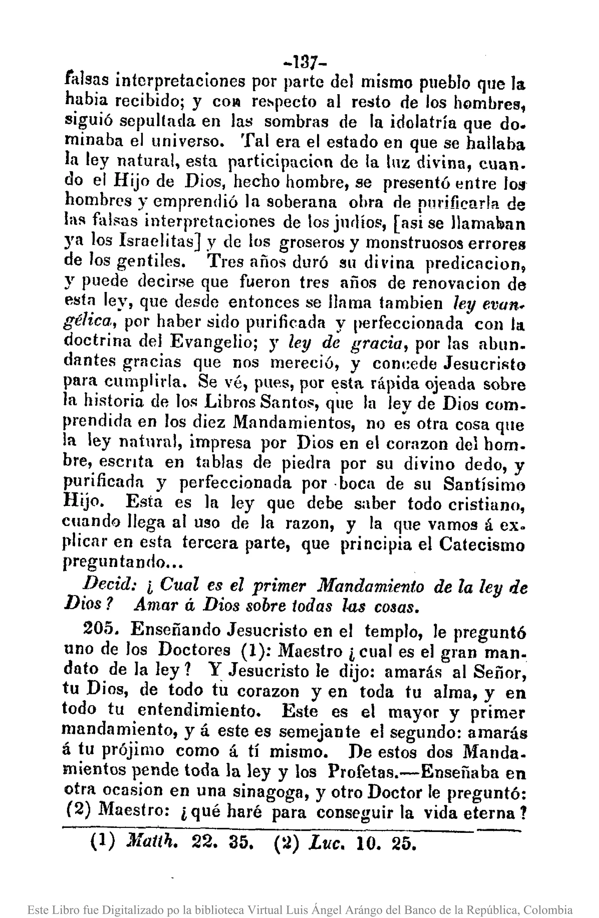 -137-
falsas interpretaciones por pal'te del mismo pueblo que la
habia recibido; y co~ re~pecto al resto de los Iwmllresi
siguió sepultada en las sombras de la idolatría que do.
minaba el universo. Tal era el estado en que se hallaba
la ley natural, esta participaci(1l de la luz divina, cuan.
do el Hijo de Dios, hecho hombre, se presentó entre 109
hombres y emprendió ]a soberana obra de plH'ifiear!a de
laRfal~as interpretaciones de los ju(líOll,[asi se Ilamalimn
ya los Israelitas] y de los groseros y monstruosos errores
de los gentiles. Tres años duró su divina predicacion,
y puede decirse que fueron tres años de renovacion de
esta ley, que desde entonces se llama tambien leyevan..
gélica, por haber sido purificada y perfeccionada con la
doctrina del Evangelio; y ley de gracia, por las allun.
dantes gmcias que nos mereció, y conl:ede JesucriRto
para cumplirla. Se vé, pues, por ~sta rápida ojeada sobre
la historia de los Libros Santo~, que la ley de Dios como
prendida en los diez Mandamientos, no es otra cosa que
la ley natural, impresa por Dios en el corazon del hom.
bre, escnta en tablas de piedra por su divino dedo, y
purificaoa y perfeccionada por· boca de su Santísimo
Hijo. Esta es ]a ley que debe saber todo cristiano,
cllando llega a] uso de ]a razon, y la que vamos á ex.
plicar en esta tercera parte, que principia el Catecismo
preguntando •.•
Decid: i Cual es el primer Mandamiento de la ley de
Dios? Amar á Dios sobre todas l.as cosas.
205. Enseñando Jesucristo en el templo, le preguntó
uno de los Doctores (1): Maestro i cual es e] gran mano
dato de la ley? Y Jesucristo le dijo: amarás al Señor,
tu Dios, de todo tu corazon y en toda tu alma, y en
todo tu entendimiento. Este es el mayor y primer
mandamiento, y á este es semejante el segundo: amarás
á tu prójimo como á tí mismo. De estos dos Manda.
mientos pende toda la ley y los Profeta s.-Enseñaba en
otra ocasion en una sinagoga, y otro Doctor le preguntó:
(2) Maestro: i qué haré para conseguir]a vida eterna?
(1) }fat(4. 22. 35. (2) Luc. 10. 25.
Este Libro fue Digitalizado po la biblioteca Virtual Luis Ángel Arángo del Banco de la República, Colombia
 