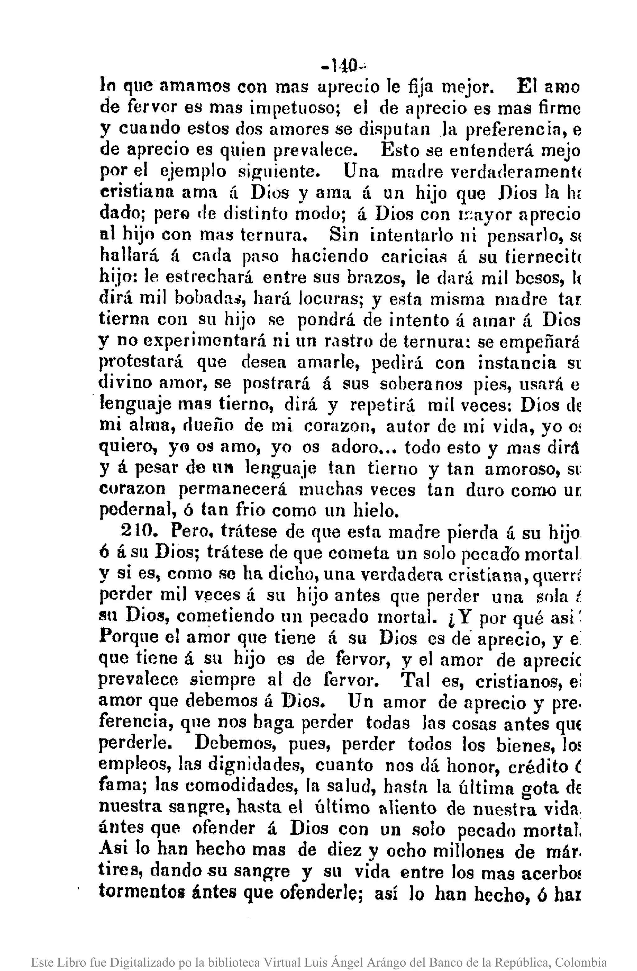 -140-'
In que amnmos con mas aprecio le fija mE'jor. El amo
de fervor es mas impetuoso; el de aprecio es mas firme
y cuando estos dos amores se disputan la preferencia, e
de aprecio es quien prevalece. Esto se entenderá mejo
por el ejemplo siguiente. Una madre verdadE'ramentl
cristiana ama á Dios y ama á un hijo que Dios la h¡
dado; perQ de distinto modo; á Dios con I~'ayor aprecio
al hijo con mas ternura. Sin intentarlo ni pensarlo, SI
hallará á cada paso haciendo caricias á su tiemecit(
hijo: le estrechará entre sus brazos, le dará mil bcsos, 11
dirá mil bobadas, hará locuras; y esta misma madre tal'
tierna con su hijo sc pondrá de intento á amar á Dios
y no experimentará ni un rastro de ternura: se empeñará
protestará que desea amnrle, pedirá con instancia SI
divino amor, se postrará á sus soberanos pies, usará e
lenguaje mas tierno, dirá y repetirá mil veces: Dios d{
mi alma, rlueño de mi corazon, autor dc mi vida, yo o;
quiero, yo os amo, yo os adoro ..• todo esto y mas dirá
y á pesar de UI lenguaje tan tierno y tan amoroso, SI
corazon permanecerá muchas veces tan duro como UT
pedernal, ó tan frio como un hielo.
210. Pero. trátese de que esta madre pierda á su hijo
6 á su Dios; trátese de que cometa un solo recad'o mortal
y si es, como se ha dicho, una verdadera cristiana, quem'
perder mil v!Jces á su hijo antes que periler una snla i
Sil Dios, cometiendo un pecado mortal. LY por qué asi'
Porque el amor que tiene á su Dios es de' aprecio, y e
que tiene á su hijo es de fervor, y el amor de aprecie
prevalece siempre al de fervor. Tal es, cristianos, ei
amor que debemos á Dios. Un amor de aprecio y pre.
ferencia, que nos haga perder todas las cosas antes qUE
perdede. Debemos, pues, perder todos los bienes, lo!
empleos, las dignidades, cuanto nos dá honor, crédito (
fama; las comodidades, la salud, hasta la última gota cI{
nuestra san~re, hasta el último l'Iliento cle nuestra vida
ántes que ofender á Dios con un solo pecado mortal.
Asi lo han hecho mas de diez v ocho millones de már.
tires, dando.su sanwe y su vida entre los mas acerbO!
tormentos ántes que ofenderle; así lo han hecho, ó har
Este Libro fue Digitalizado po la biblioteca Virtual Luis Ángel Arángo del Banco de la República, Colombia
 