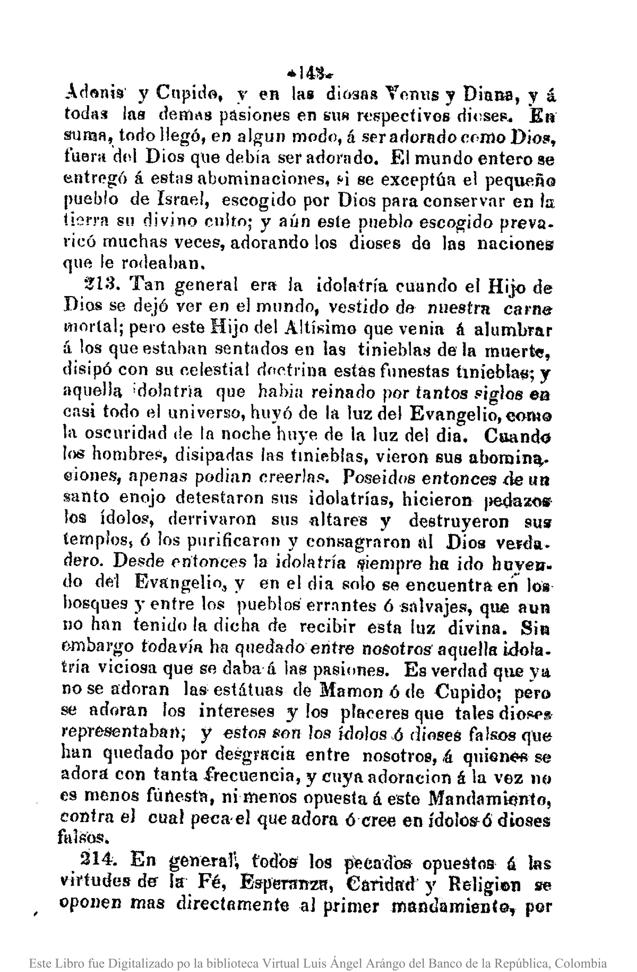 -14'i':l •.
Acll'lni!l' y Cupide, ." en las diMlll!l VnnllS y Diana, y á.
toda>! las deR'lt8 pasiones en SUR respectivos diese", En'
suma, todo llegó, en 11Igun modo, á ser adorado CN110 Dio!!,
fllElra'dd Dios q1e debía ser adorado, El mundo entero 3e
entregó á estas abominaciones, ~ise exceptúa el pequeño
pueblo de Ismel, escogido por Dios para conservar en la
t!(,rJ'a Sll divino culto; y aún este pueblo escogido prevu.
¡"icó muchas veces, adorando los dioses do ]as naciones
que le rodeahan.
:!l:3. Tan general era la idolatría cuundo el Hijo de
Dios se dejó ver en el mundo, vestido de nuestra carna
I1lOrtal¡ pero este Hijo del Altí,;imo que venia á alumbrar
á los que estn.han sentados en las tinieblM de la muerte,
disipó con su celestial doctrina estás funestas hniebta~; y
lIqllella ;dolntria que habia reinado por tantos !'igloB en
casi todo el universo, huyó de la luz del Evange]io,oomQ
la oscmidad de la noche huye de la luz del día, Cuando
los hombre¡:, disipaóas las tmi~blas, vieron sus llbornin~.
eioncs, apenas podian creerla!l. Poseidos entonces de tUl
santo enojo detestaron sus idolatrías, hicieron pedazo.·
loS! ídolos, clcrrivaron SllS altare's y destruyeron SUli
templos, 6 los purificaron y consagraron III Dios verda.
dero. Desde entonces la idolatría r-¡iempre ha ido huycl'l.
do de-l Evangelio, y en el dia solo se encuentrá en 1011'
hosques y entre los pueblos' errantes 6 ,sálvajes, que aun
!lO han tenido la dicha de recibir esta luz divina. SiR
f}mbal'go toda VíRha quedado entre nosotros' aquella idola.
tría viciosa que se daba'ti las pasiones. Es verdad qu.e ya
no se adoran las estátuas de Mamon ó de Cupidoj pero
se adoran los intereses y los plaeeres que tates dioiO(>!I-
I'epresentábllll; y estos son los ídolosó dioses fAlsos qlle
han quedado por dei;guwia entfe nosotl'08, ,lí:qllion(>l; se
adora con tanta .f.recuencia, y cuya adorncion á la vez JIU
es menos filnest'fl, ni menos opuesta á este Mandamiento,
contra el cual peca,el que adora ócree en ídolos-ó dioses
fll11;0$,
214. En gelleral~ fodos' los peéadbs opuestos á las
víl'tudes de- la Fé, ES'lnmrnzlt, €aridR'd' y Religien se
opollen mas direct/lmenteaJ primermandamientg, por
Este Libro fue Digitalizado po la biblioteca Virtual Luis Ángel Arángo del Banco de la República, Colombia
 