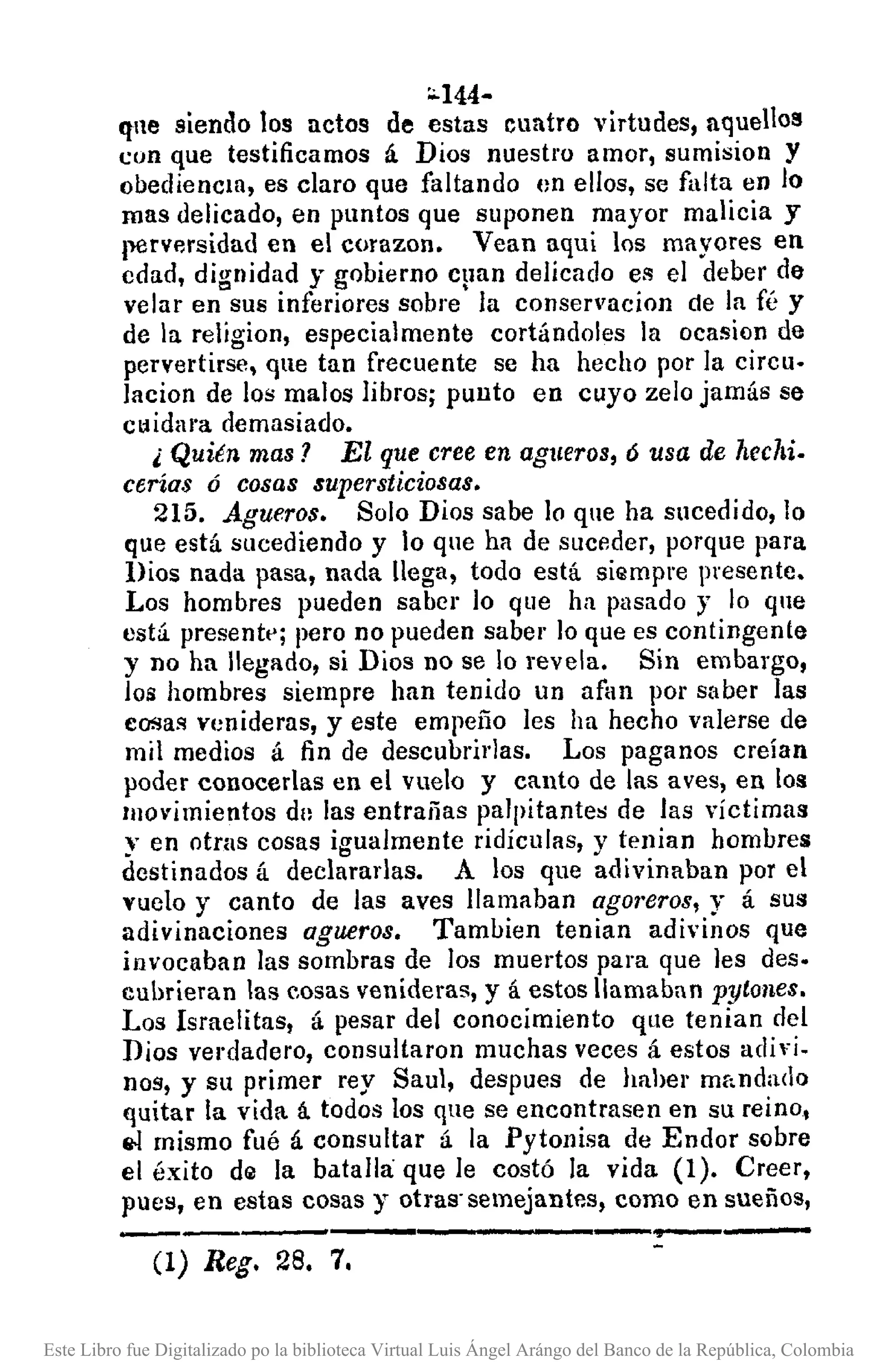 :0.144-
qne siendo los netos de estas cuatro virtudes, aque1ol!
con que testificamos á Dios nuestro amor, sumision y
obediencia, es claro que faltando en ellos, se falta en lo
mas delicado, en puntos que suponen mayor malicia y
llerversidad en el corazon. Vean aqui los mayores en
cdad, dignidad y gobierno e¡mn delicado es el deber de
velar en sus inferiores sobre la eonservacion de la fé y
de la religion, especialmente cortándoles la ocasion de
pervertirse, qne tan frecuente se ha hecho por la cireu.
lacion de los malos libros; punto en cuyo zelo jamás se
cuidara demasiado.
¿ Quién mas? El que cree en agueros, ó usa de hechi.
cerías ó cosas supersticiosas.
215. Agueros. Solo Dios sabe lo que ha sucedido, lo
que está sucediendo y lo que ha de suceder, porque para
Dios nada pasa, nada llega, todo está siempre presente.
Los hombres pueden saber lo que ha pasado y lo qne
está presentl'j pero no pueden saber lo que es contingente
y no ha llegado, si Dios no se lo revela. Sin embargo,
los hombres siempre han tenido un afan por saber las
eosas venideras, y este empeño les ha hecho valerse de
mil medios á fin de descubril'las. Los paganos creían
poder conocerlas en el vuelo y cRnto de las aves, en los
Illovimientos dn las entrañas palpitantes de las víctimas
y en otras cosas igualmente ridículas, y tenian hombres
destinados á declaradas. A los que adivinaban por el
vuelo y canto de las aves llamaban ag01'eros, y á sus
adivinaciones agueros. Tambien tenian adivinos que
invocaban las sombras de los muertos para que les des.
cubrieran las eosas venideras, y á estos llamaban pytones.
Los Israelitas, á pesar del conocimiento que tenian del
Dios verdadero, consultaron muchas veces á estos adivi.
nos, y su primer rey Saul, despues de haher mr,ndado
quitar la vida á todos los qne se encontrasen en su reino,
&! mismo fué á consultar á la Pytollisa de Endor sobre
el éxito de la batalla: que le costó la vida (1). Creer,
pues, en estas cosas y otras· semejantes, como en sueños,
-----,-------.,---
(1) Reg. 28. 7.
Este Libro fue Digitalizado po la biblioteca Virtual Luis Ángel Arángo del Banco de la República, Colombia
 