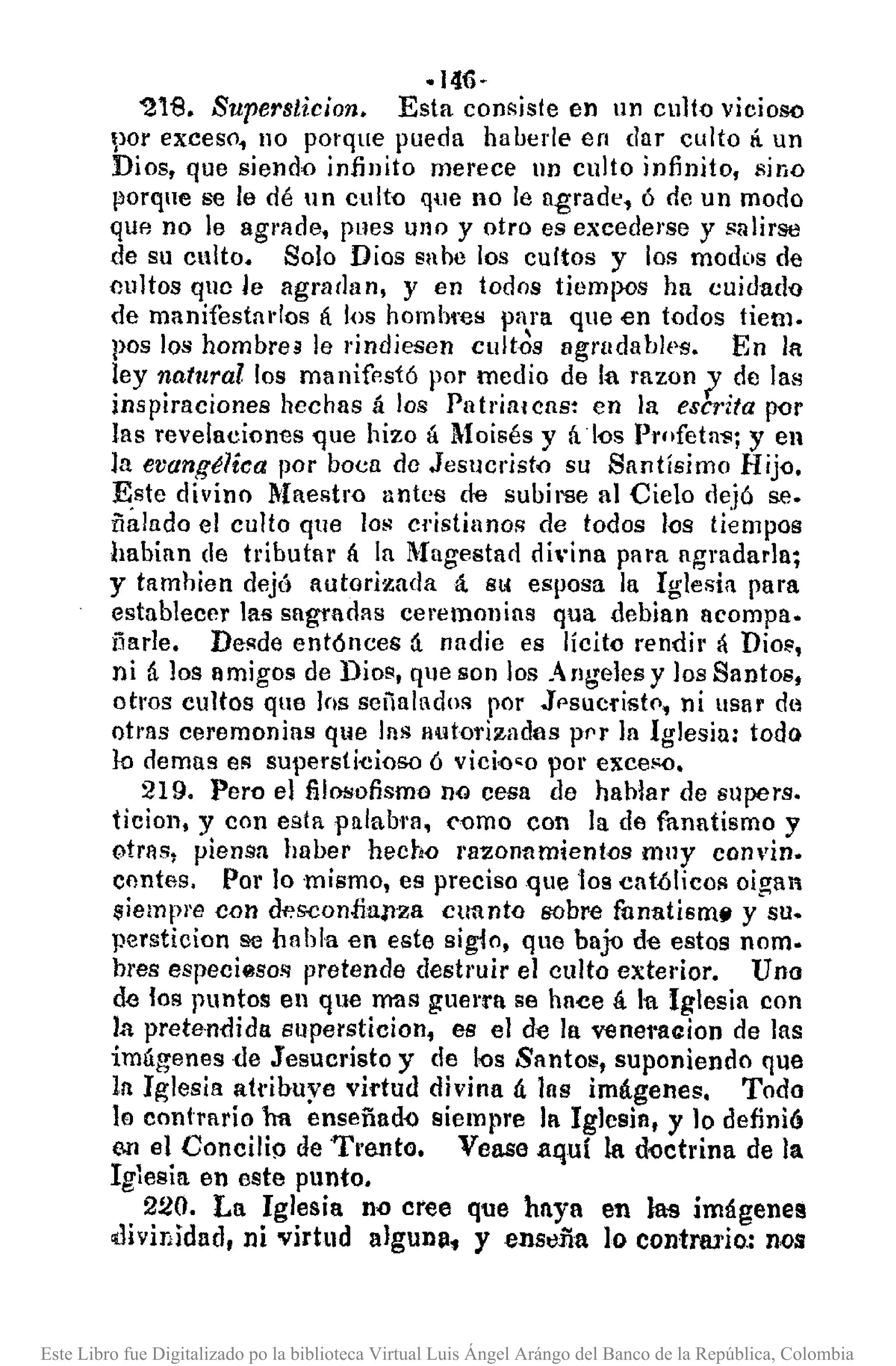 ·146·
'21B. Superslicion. Esta con~jste en IIn culto vicioso
por exceso, 110porque pueda haberle en dar culto ti un
Dios, que siendo infinito merece IIn culto infinito, sino
porque se le dé un culto que no le agrade, ó de un modo
que no le agl'llde, pues uno y otro es excederse y salirse
de su culto. Solo Dios sabe los cultos y los modos de
cultos que le agradan, y en todos tiempos ha cuidad'O
de manifestados á l{lS hombros para que en todos tiem.
pos los hombre3 le rindiesen cult~s agrudables. En la
ley natllrallos manifestó por medio de la razon 1de las
inspiraciones hechas á los Patria/cus: en la escrita por
las revelaciones que hizo á Moisés y ál()s Profeta"!';y en
la evang~lica por boca de Jesllcristo su Santísimo Hij<l,
~ste divino 11aestro antes de subirse al Cielo dejó se.
iialado el culto que los cristianos de todos l<ls tiempos
habian de tributar {¡ la l1agestad di"ina para agradarla;
y tamhien dejó autorizada á. Sl( esposa la Iglesia para
establecer lal!sagradas ceremonias qua debian acompa.
ñarle. Desde entónces á nadie es lícito rendir á Dio<"
ni á los amigos de Dios, qlleson los Angeles y ]os8ant08,
otros cultos que los señalados por Jp8ucrist(l. ni usar de
otras ceremonias que las autorizadas prr ]a Iglesia: todo
lo demas eR supersti-cioso ó vido<o por exce!'O.
219. Pero e] filOlSofismono cesa de hablar de supers.
ticioll. y con esta Plllahl'll, ('Qmo con la de fanatismo y
otrnsl piensa haber hecho I'll20nnmient<lsmuy convino
contes, Por lo mismo, es preciso que t08 católicos oigan
siempre con d~s.confial1za cuanto sobre ftlnatism~ y su.
persticion !le habla en este sigio, que bajD de estos nom.
h¡'es especiesos pretende destruir e] culto exterior. Uno
de los puntos en que ImISguerra se hace á 111 Iglesia con
la prete·ndida supersticion. es el de la venal'aaion de las
imágenes de Jesucristo y de I<JsSantos, suponiendo que
In Iglesia ah'ibuye vi1"tuddivina ú las imágenes, Todo
lo contrario ha enseñad-o siempre la Iglcsia, y ]0 definió
e.n el Concilif> de Trento. Vease aquí la d~ctrina de la
Iglesia en este punto.
220. La Iglesia no cree que haya en las imágenel!
cdivinidad, ni virtud algunp, y enstlña lo contrluio.: nes
Este Libro fue Digitalizado po la biblioteca Virtual Luis Ángel Arángo del Banco de la República, Colombia
 