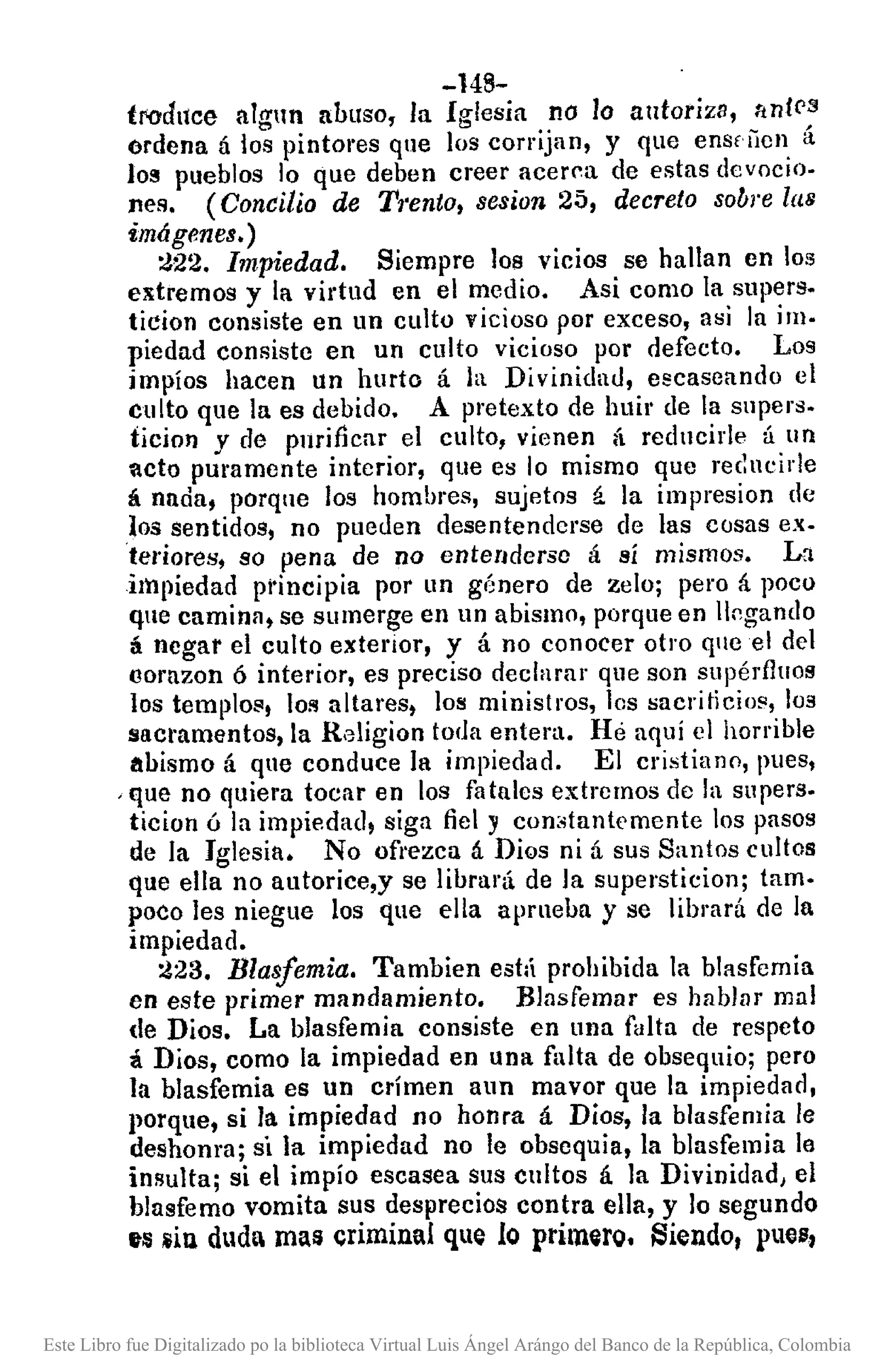 -148-
trodllce nlgnn abuso, la Iglesia no lo autoriza, ttn!('3
ordena á los pintores que los corrijan, y que ensfiien á
lo!! pueblos lo que deben creer acer~a de estas devocio.
nes. (Concilio de T1'ento, sesion 25, decreto sobre las
imágenes.)
:J22. Impiedad. Siempre 108 vicios se hallan cn los
extremos y la virtud en el medio. Asi como la supera.
ticion consiste en un culto vicioso por exceso, asi la im.
piedad consiste en un culto vicioso por defecto. Los
impíos hacen un hurto á la Divinidad, escaseando el
culto que la es debido. A pretexto de huir de la supers.
iicion y de pnrincar el culto, vienen á reducide á un
acto puramente interior, que es lo mismo que rec~ucirle
á nada, porque los hombres, sujetos á la impresion de
los sentidos, no pueden desentenderse de las cosas ex.
teriores, so pena de no entenderse á sí mismos. La
impiedad principia por un género de zeloj pero á poco
que caminll, se sumerge en un abismo, porque en IIpgando
á negar el culto extcrior, y á no conOCer otro qlleel del
(ornzon Ó interior, es preciso declarar que son supérfluos
los templo", loi'!altares, los ministros, los sacriticios, los
llRCl"amentos, la Rdigion toda entera. Hé aquí el horrible
abismo á que conduce la impiedad. El cristiano, pues,
,que no quiera tocar en los fatales extremos de la supers.
ticion ó la impiedad, siga fiel y con:.tantemente los pasos
de la Iglesia. No of¡'ezca á Dios ni á sus Santos cultos
que ella no autorice,y se librará de la supersticionj tamo
poco les niegue los que ella aprnebn y se librará de la
impiedad.
:J23. Blasfemia. Tambien estÚ prohibida la blasfemia
en este primer mandamiento. Blasfemar es hablllr mal
de Dios. La blasfemia consiste en una falta de respeto
á Dios, como la impiedad en una falta de obsequioj pero
la blasfemia es un crímen aun mavor que la impiedlld,
porque, si la impiedad no honra á Dios, la blasfemia le
deshonra; si la impiedad no le obsequia, la blasfemia le
insulta; si el impío escasea sus cultos á la Divinidad, el
blasfemo vomita sus desprecios contra ella, y lo segundo
el:!¡iu duda mas criminal que 10 pl"imiro. eiendo, plelJ,
Este Libro fue Digitalizado po la biblioteca Virtual Luis Ángel Arángo del Banco de la República, Colombia
 