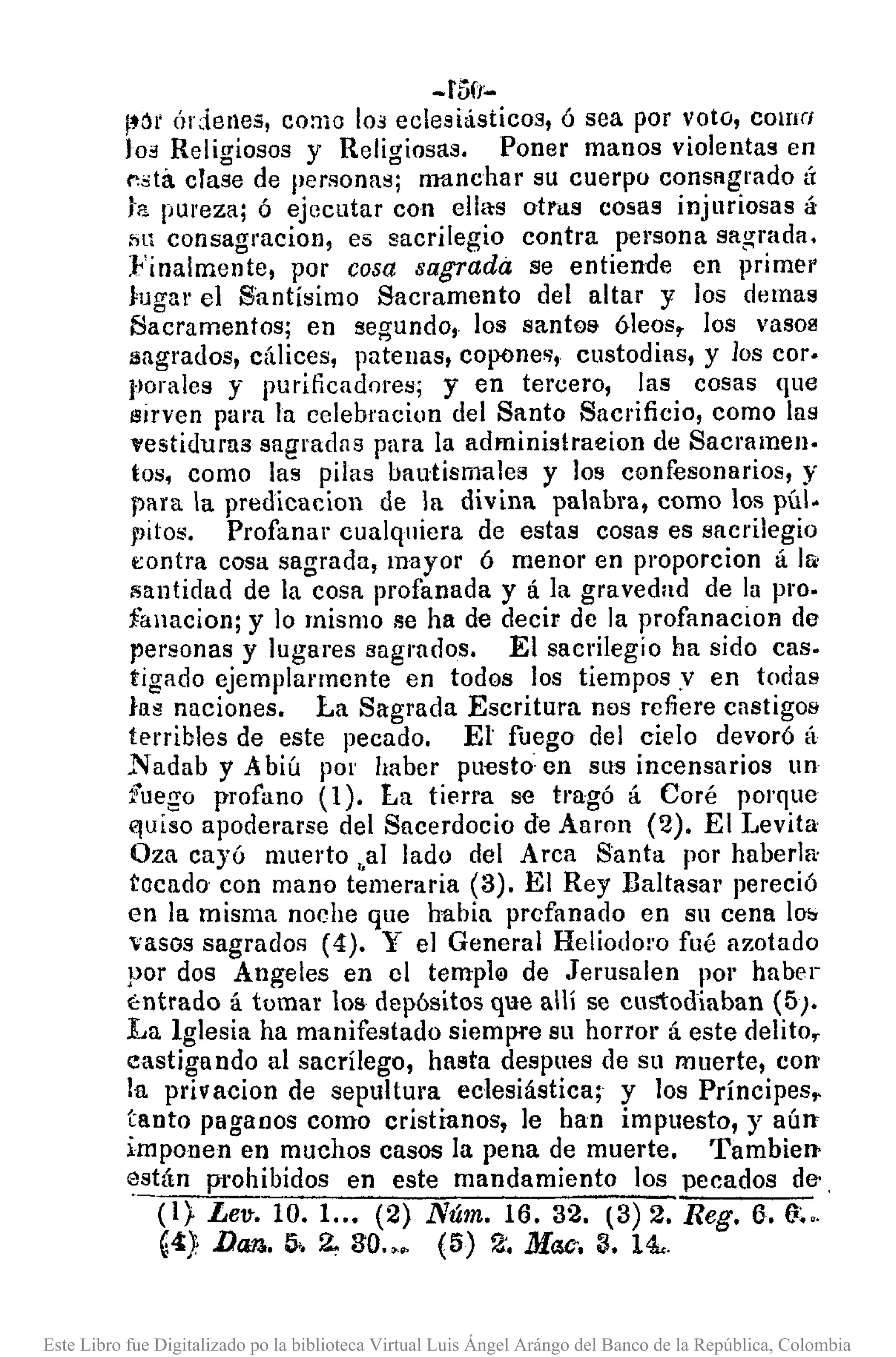 -f5o:..
¡.6t' órdenes, CO:1lO 103 eclesiásticos, ó sea por voto, como
los Relirriosos y Relirriosas. Poner manos violentas en
Ie~tá.c!a;e de personas; rmtnchar su cuerpo consRgrado tÍ
la pureza; ó ejecutar con ella:s otras cosas injuriosas á
Ill consagracion, es sacrilegio contra persona sagrada.
:Finalmente, por cosa sagrada se entiende en primer
Jugar el Santísimo Sacramento del altar y los damas
Sacramentos; en segundo, los santos óleos, los vasol'l
sagrados, cálices, patenas, copones, custodias, y los COI'.
florales y purificadores; y en tercero, las cosas que
sirven para la celebraciun del Santo Sacrificio, como las
l'estiduras sagradas para la adminislraeion de Sacmmell.
tos, como las pilas bautismales y los confesonarios, y
para la predicacion de la divina palabra, como los púl.
pitos. Profanar cualquiera de estas cosas es sacrilegio
t:ontra cosa sagrada, mayor ó menor en proporcion á lli:
8antidad de la cosa profanada y á la gravedad de la pro.
fanacion; y lo mismo se ha de decir de la profanacion de
personas y lugares sagmdos. El sacrilegio ha sido caso
tigado ejemplarmente en todos los tiempos.v en todas
las naciones. La Sagrada Escritura nos refiere castigos
terribles de este pecado. El fuego del cielo devoró á
Nadab y Abiú pOI' haber pu"Csto·en sus incensarios un
fuego profano (1). La tierra se tragó á Coré porque
e¡uiso apoderarse del Sacerdocio de Aaron (2). El Levita
Oza cayó muerto "al lado del Arca 8anta por haberlf<
tocado con mano temeraria (3). El Rey Ilaltasar pereció
en la misma noche que habia profanado en su cena lO!>
vasos sagrados (4). Y el General Heliodoro fué azotado
por dos Angeles en el templ0 de Jerusalen por habel-
t:ntrado á tomar los depósitos que allí se cu¡,1:odiaban (5).
La Iglesia ha manifestado siempre su horror á este delito,
castigando al sacrílego, hasta despues de su muerte, con
la privacion de sepultura eclesiástica; y los Príncipes~
tanto paganos como cristianos, le han impuesto, y aún
imponen en muchos casos la pena de muerte. 'fambielJ>
~stán prohibidos en este mandamiento los pecados de-.
(1). Lev-. 10. 1..• (2) Núm. 16.32. (3) 2. Reg. 6. u~..
G4) Da~. 5>.2, 30.•• (5) 2'. Mac-. 3. 14..
Este Libro fue Digitalizado po la biblioteca Virtual Luis Ángel Arángo del Banco de la República, Colombia
 