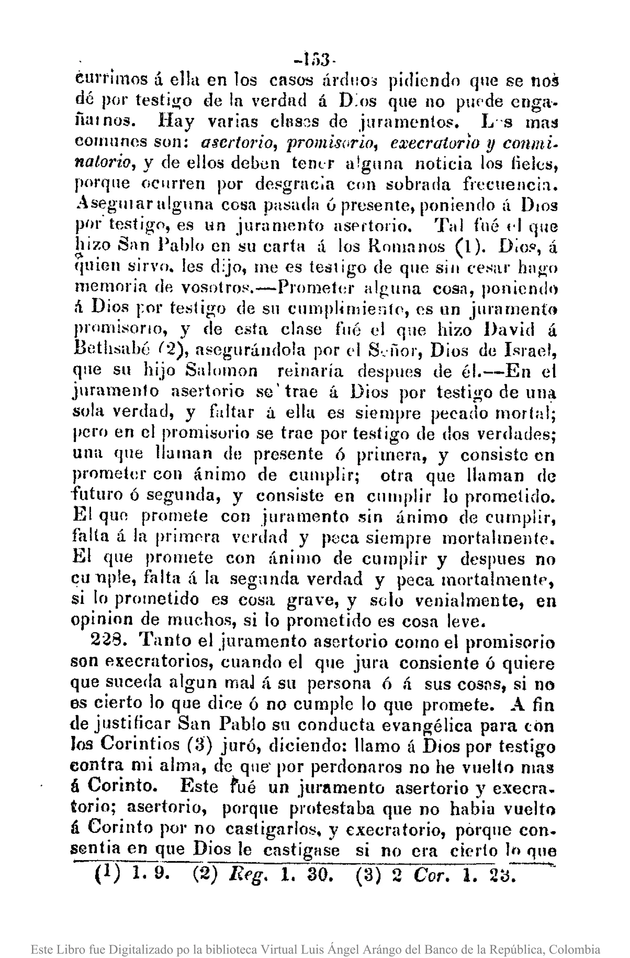 -1;;3,
curtimos á ella en los casos Úrdllo, pidiendo que se noil
dé por testigo de la verdnd á D:os que no pUf·de enga.
fiar nos. Hay varias c)IIS~S de juramento!'. L"s mai!
comunes son: asertorio, promisorio, execrutor/o y conmi.
natorio, y de ellos deoun tenl'r alguna noticia los lieks,
porque oCllrren por de!'grne;a con sobrada frecnenci:l.
Asegul al' alguna cosa pasada ú presente, poniendo (¡ DlOg
por' testigo, es un jur;lOHmto asp;-torio. Tal fuá ,.) que
hizo San Pahlo en IiU carta á los Romanos (1). D;o", á
quien sirvo. les djo, me es test igo de que SIO ('e~ilr hng'o
memoria dp. vosotro~,-Prornet(,r alguna cosa, poniendo
á Dios rol' testigo de su cllmplitl1ie;¡tf', es nn jurarnent<l
Jlrnmi~ol'lo, y de csta clase fuá el qne hizo David á
Bethsahé (2), asegurándo!a por el S.:íior, Dios de Israel,
que su hijo Salllll10n reinaría despues de él.--En el
juramento asertorio se' trae á Dios por testigo de ulla
sola verdad, y faltar á ella es siempre pecado mortal;
pero en el promisorio se trae por testigo de dos verdades;
una que llaman de presente Ó primera, y consiste en
prometer con ánimo de cumplir; otra que llaman de
futuro ó segunda, y consiste en clllllplir lo prometido.
El qun promete con juramento 5in ánimo (le cumplir,
falta á la primf'ra vcrdan y poca siempre mol'talmellte.
El que promete con ánímo de cumplir' y despues no
en uple, falta á la seganda vernad y peca mortalmente,
si lo prometido es cosa grave, y s<;o venialmente, en
opinion de Illuchos, si lo prometino es cosa leve.
228. Tanto el juramento asertorio como el promisQrio
son p.xecratorios, cuando el que jura consiente ó quiere
que suceda algun mal á su persona Ó á sus COS:1S, si no
es cierto lo que dine ó no cumple lo que promete. A fin
de justificar San Pablo Sil conducta evang-élica para con
los Corintios (3) juró, diciendo: llamo á Dios por testigo
contra mi alma, de qne' por perrlonaros no he vuelto mas
(¡ Corinto. Este fué un jurllmento asertol'io y execra.
torio; asertorio, porque protestaba que no habia vuelt()
á Corinto por no castigarlos. y E:xecratol'io, porque con.
sentía en que Dios le castigase si no era cierto jn I]ue
(1) 1.9. (2) Reg. 1. 30. (3) 2 Coro 1. 2iJ-:-'
Este Libro fue Digitalizado po la biblioteca Virtual Luis Ángel Arángo del Banco de la República, Colombia
 